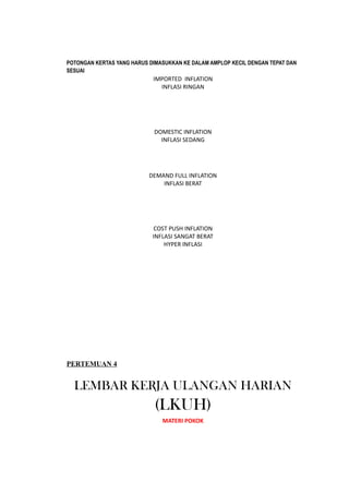 POTONGAN KERTAS YANG HARUS DIMASUKKAN KE DALAM AMPLOP KECIL DENGAN TEPAT DAN
SESUAI
IMPORTED INFLATION
INFLASI RINGAN
DOMESTIC INFLATION
INFLASI SEDANG
DEMAND FULL INFLATION
INFLASI BERAT
COST PUSH INFLATION
INFLASI SANGAT BERAT
HYPER INFLASI
PERTEMUAN 4
LEMBAR KERJA ULANGAN HARIAN
(LKUH)
MATERI POKOK
 