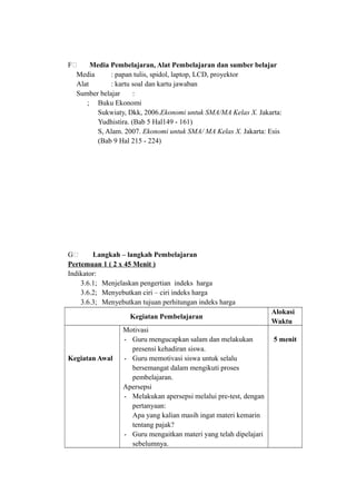 F& Media Pembelajaran, Alat Pembelajaran dan sumber belajar
Media : papan tulis, spidol, laptop, LCD, proyektor
Alat : kartu soal dan kartu jawaban
Sumber belajar :
; Buku Ekonomi
Sukwiaty, Dkk, 2006.Ekonomi untuk SMA/MA Kelas X. Jakarta:
Yudhistira. (Bab 5 Hal149 - 161)
S, Alam. 2007. Ekonomi untuk SMA/ MA Kelas X. Jakarta: Esis
(Bab 9 Hal 215 - 224)
G& Langkah – langkah Pembelajaran
Pertemuan 1 ( 2 x 45 Menit )
Indikator:
3.6.1; Menjelaskan pengertian indeks harga
3.6.2; Menyebutkan ciri – ciri indeks harga
3.6.3; Menyebutkan tujuan perhitungan indeks harga
Kegiatan Pembelajaran
Alokasi
Waktu
Kegiatan Awal
Motivasi
- Guru mengucapkan salam dan melakukan
presensi kehadiran siswa.
- Guru memotivasi siswa untuk selalu
bersemangat dalam mengikuti proses
pembelajaran.
Apersepsi
- Melakukan apersepsi melalui pre-test, dengan
pertanyaan:
Apa yang kalian masih ingat materi kemarin
tentang pajak?
- Guru mengaitkan materi yang telah dipelajari
sebelumnya.
5 menit
 