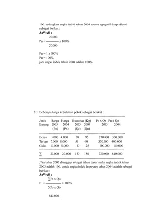 100. sedangkan angka indek tahun 2004 secara agregatif daapt dicari
sebagai berikut :
JAWAB :
20.000
Pn = ------------ x 100%
20.000
Pn = 1 x 100%
Pn = 100%,
jadi angka indek tahun 2004 adalah 100%.
2 Beberapa harga kebutuhan pokok sebagai berikut :
---------------------------------------------------------------------------------
Jenis Harga Harga Kuantitas (Kg) Po x Qo Pn x Qo
Barang 2003 2004 2003 2004 2003 2004
(Po) (Pn) (Qo) (Qn)
---------------------------------------------------------------------------------
Beras 3.000 4.000 90 95 270.000 360.000
Terigu 7.000 8.000 50 60 350.000 400.000
Gula 10.000 8.000 10 25 100.000 80.000
--------------------------------------------------------------------------------
∑ 20.000 20.000 150 180 720.000 840.000
--------------------------------------------------------------------------------
JIka tahun 2003 dianggap sebagai tahun dasar maka angka indek tahun
2003 adalah 100. untuk angka indek laspeyres tahun 2004 adalah sebagai
berikut :
JAWAB :
∑Pn x Qo
IL = --------------- x 100%
∑Po x Qo
840.000
 