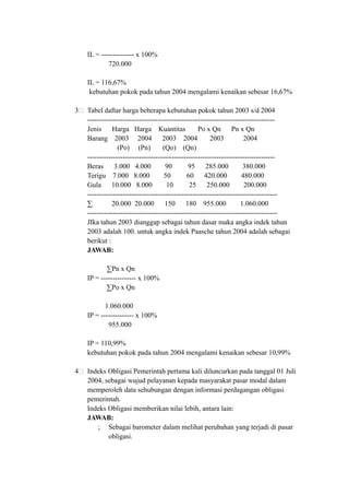 IL = -------------- x 100%
720.000
IL = 116,67%
kebutuhan pokok pada tahun 2004 mengalami kenaikan sebesar 16,67%
3 Tabel daftar harga beberapa kebutuhan pokok tahun 2003 s/d 2004
--------------------------------------------------------------------------------
Jenis Harga Harga Kuantitas Po x Qn Pn x Qn
Barang 2003 2004 2003 2004 2003 2004
(Po) (Pn) (Qo) (Qn)
--------------------------------------------------------------------------------
Beras 3.000 4.000 90 95 285.000 380.000
Terigu 7.000 8.000 50 60 420.000 480.000
Gula 10.000 8.000 10 25 250.000 200.000
---------------------------------------------------------------------------------
∑ 20.000 20.000 150 180 955.000 1.060.000
---------------------------------------------------------------------------------
JIka tahun 2003 dianggap sebagai tahun dasar maka angka indek tahun
2003 adalah 100. untuk angka indek Paasche tahun 2004 adalah sebagai
berikut :
JAWAB:
∑Pn x Qn
IP = --------------- x 100%
∑Po x Qn
1.060.000
IP = -------------- x 100%
955.000
IP = 110,99%
kebutuhan pokok pada tahun 2004 mengalami kenaikan sebesar 10,99%
4 Indeks Obligasi Pemerintah pertama kali diluncurkan pada tanggal 01 Juli
2004, sebagai wujud pelayanan kepada masyarakat pasar modal dalam
memperoleh data sehubungan dengan informasi perdagangan obligasi
pemerintah.
Indeks Obligasi memberikan nilai lebih, antara lain:
JAWAB:
; Sebagai barometer dalam melihat perubahan yang terjadi di pasar
obligasi.
 