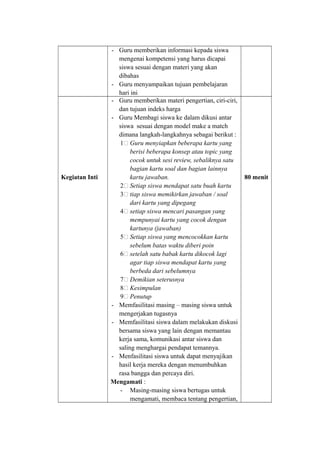 - Guru memberikan informasi kepada siswa
mengenai kompetensi yang harus dicapai
siswa sesuai dengan materi yang akan
dibahas
- Guru menyampaikan tujuan pembelajaran
hari ini
Kegiatan Inti
- Guru memberikan materi pengertian, ciri-ciri,
dan tujuan indeks harga
- Guru Membagi siswa ke dalam dikusi antar
siswa sesuai dengan model make a match
dimana langkah-langkahnya sebagai berikut :
1& Guru menyiapkan beberapa kartu yang
berisi beberapa konsep atau topic yang
cocok untuk sesi review, sebaliknya satu
bagian kartu soal dan bagian lainnya
kartu jawaban.
2& Setiap siswa mendapat satu buah kartu
3& tiap siswa memikirkan jawaban / soal
dari kartu yang dipegang
4& setiap siswa mencari pasangan yang
mempunyai kartu yang cocok dengan
kartunya (jawaban)
5& Setiap siswa yang mencocokkan kartu
sebelum batas waktu diberi poin
6& setelah satu babak kartu dikocok lagi
agar tiap siswa mendapat kartu yang
berbeda dari sebelumnya
7& Demikian seterusnya
8& Kesimpulan
9& Penutup
- Memfasilitasi masing – masing siswa untuk
mengerjakan tugasnya
- Memfasilitasi siswa dalam melakukan diskusi
bersama siswa yang lain dengan memantau
kerja sama, komunikasi antar siswa dan
saling menghargai pendapat temannya.
- Menfasilitasi siswa untuk dapat menyajikan
hasil kerja mereka dengan menumbuhkan
rasa bangga dan percaya diri.
Mengamati :
- Masing-masing siswa bertugas untuk
mengamati, membaca tentang pengertian,
80 menit
 