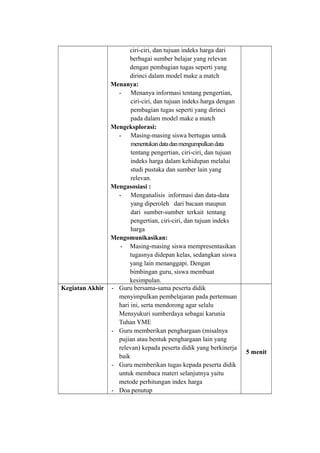 ciri-ciri, dan tujuan indeks harga dari
berbagai sumber belajar yang relevan
dengan pembagian tugas seperti yang
dirinci dalam model make a match
Menanya:
- Menanya informasi tentang pengertian,
ciri-ciri, dan tujuan indeks harga dengan
pembagian tugas seperti yang dirinci
pada dalam model make a match
Mengeksplorasi:
- Masing-masing siswa bertugas untuk
menentukandatadanmengumpulkandata
tentang pengertian, ciri-ciri, dan tujuan
indeks harga dalam kehidupan melalui
studi pustaka dan sumber lain yang
relevan.
Mengasosiasi :
- Menganalisis informasi dan data-data
yang diperoleh dari bacaan maupun
dari sumber-sumber terkait tentang
pengertian, ciri-ciri, dan tujuan indeks
harga
Mengomunikasikan:
- Masing-masing siswa mempresentasikan
tugasnya didepan kelas, sedangkan siswa
yang lain menanggapi. Dengan
bimbingan guru, siswa membuat
kesimpulan.
Kegiatan Akhir - Guru bersama-sama peserta didik
menyimpulkan pembelajaran pada pertemuan
hari ini, serta mendorong agar selalu
Mensyukuri sumberdaya sebagai karunia
Tuhan YME
- Guru memberikan penghargaan (misalnya
pujian atau bentuk penghargaan lain yang
relevan) kepada peserta didik yang berkinerja
baik
- Guru memberikan tugas kepada peserta didik
untuk membaca materi selanjutnya yaitu
metode perhitungan index harga
- Doa penutup
5 menit
 