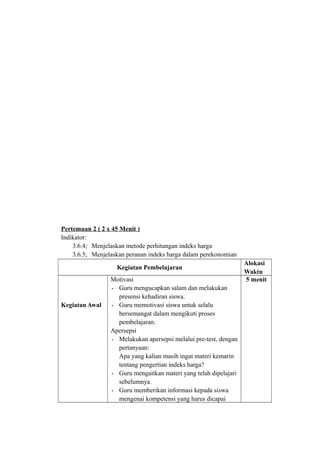 Pertemuan 2 ( 2 x 45 Menit )
Indikator:
3.6.4; Menjelaskan metode perhitungan indeks harga
3.6.5; Menjelaskan peranan indeks harga dalam perekonomian
Kegiatan Pembelajaran
Alokasi
Waktu
Kegiatan Awal
Motivasi
- Guru mengucapkan salam dan melakukan
presensi kehadiran siswa.
- Guru memotivasi siswa untuk selalu
bersemangat dalam mengikuti proses
pembelajaran.
Apersepsi
- Melakukan apersepsi melalui pre-test, dengan
pertanyaan:
Apa yang kalian masih ingat materi kemarin
tentang pengertian indeks harga?
- Guru mengaitkan materi yang telah dipelajari
sebelumnya.
- Guru memberikan informasi kepada siswa
mengenai kompetensi yang harus dicapai
5 menit
 