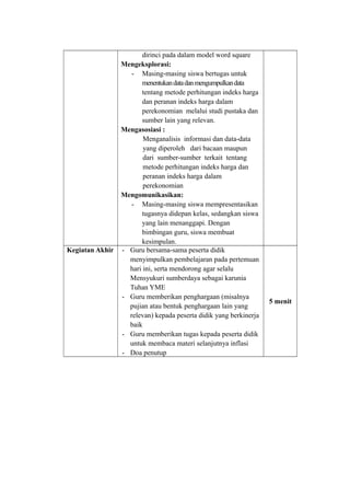 dirinci pada dalam model word square
Mengeksplorasi:
- Masing-masing siswa bertugas untuk
menentukandatadanmengumpulkandata
tentang metode perhitungan indeks harga
dan peranan indeks harga dalam
perekonomian melalui studi pustaka dan
sumber lain yang relevan.
Mengasosiasi :
Menganalisis informasi dan data-data
yang diperoleh dari bacaan maupun
dari sumber-sumber terkait tentang
metode perhitungan indeks harga dan
peranan indeks harga dalam
perekonomian
Mengomunikasikan:
- Masing-masing siswa mempresentasikan
tugasnya didepan kelas, sedangkan siswa
yang lain menanggapi. Dengan
bimbingan guru, siswa membuat
kesimpulan.
Kegiatan Akhir - Guru bersama-sama peserta didik
menyimpulkan pembelajaran pada pertemuan
hari ini, serta mendorong agar selalu
Mensyukuri sumberdaya sebagai karunia
Tuhan YME
- Guru memberikan penghargaan (misalnya
pujian atau bentuk penghargaan lain yang
relevan) kepada peserta didik yang berkinerja
baik
- Guru memberikan tugas kepada peserta didik
untuk membaca materi selanjutnya inflasi
- Doa penutup
5 menit
 