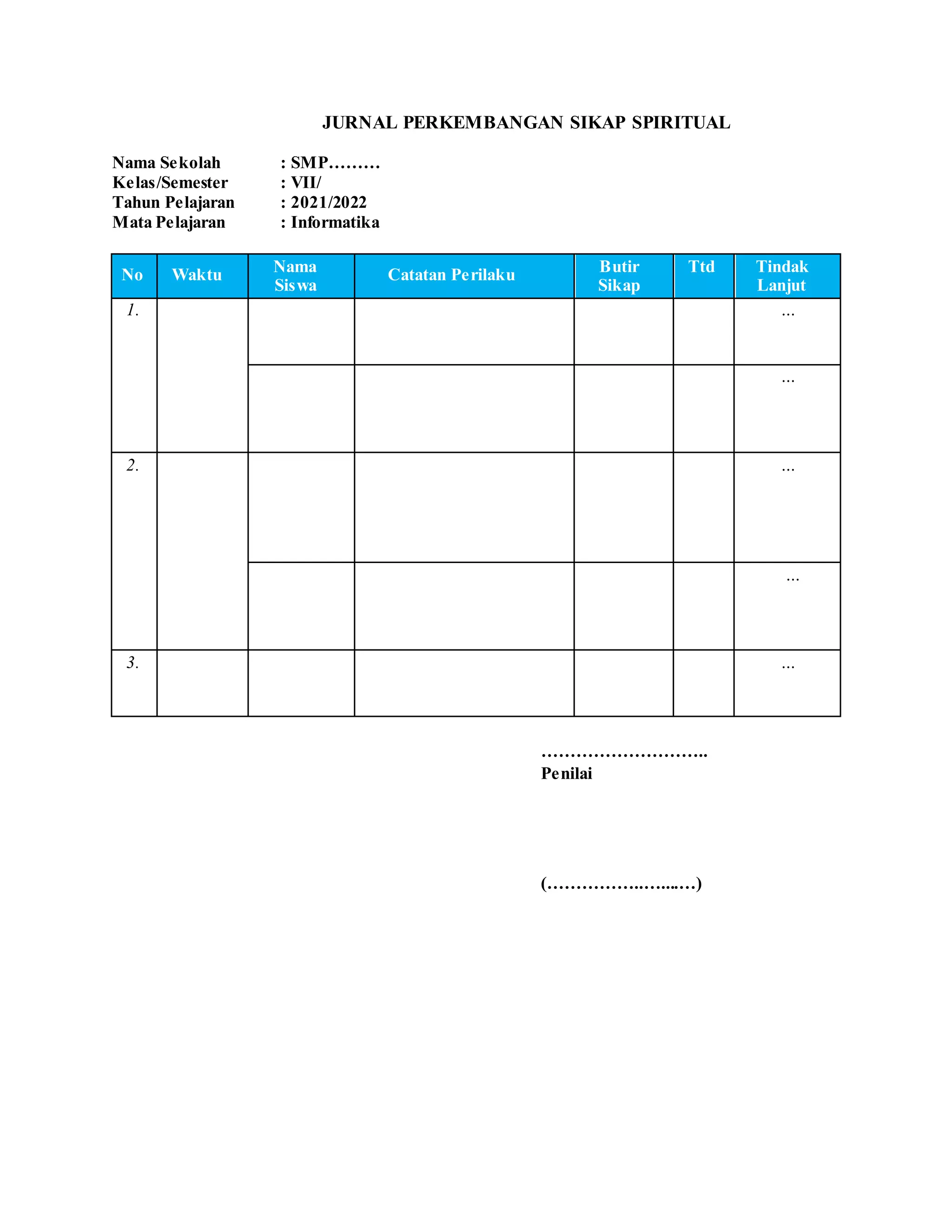 JURNAL PERKEMBANGAN SIKAP SPIRITUAL
Nama Sekolah : SMP………
Kelas/Semester : VII/
Tahun Pelajaran : 2021/2022
Mata Pelajaran : Informatika
No Waktu Nama
Siswa
Catatan Perilaku Butir
Sikap
Ttd Tindak
Lanjut
1. ...
...
2. ...
...
3. ...
………………………..
Penilai
(……………..…....…)
 