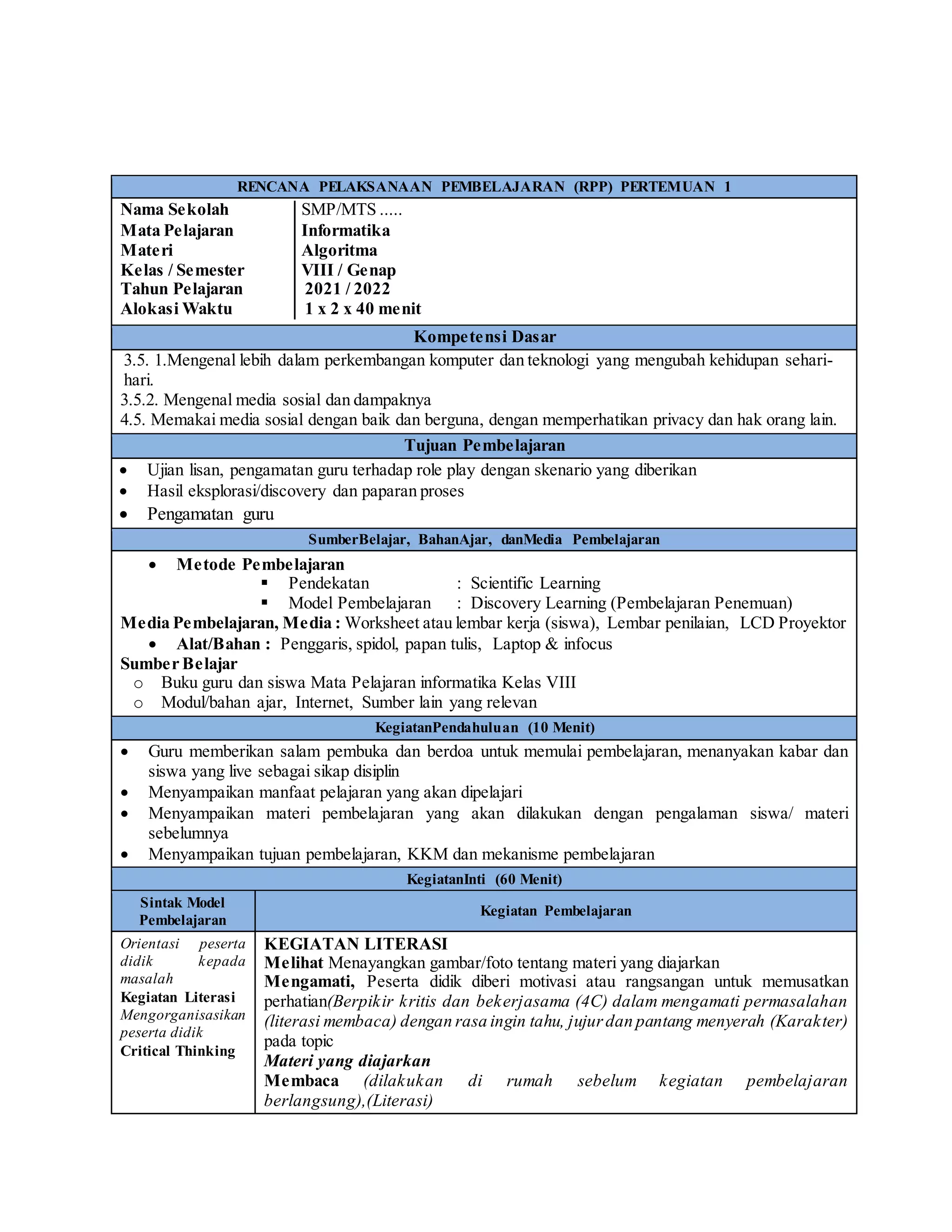RENCANA PELAKSANAAN PEMBELAJARAN (RPP) PERTEMUAN 1
Nama Sekolah │SMP/MTS .....
Mata Pelajaran │Informatika
Materi │Algoritma
Kelas / Semester │VIII / Genap
Tahun Pelajaran │ 2021 / 2022
Alokasi Waktu │ 1 x 2 x 40 menit
Kompetensi Dasar
3.5. 1.Mengenal lebih dalam perkembangan komputer dan teknologi yang mengubah kehidupan sehari-
hari.
3.5.2. Mengenal media sosial dan dampaknya
4.5. Memakai media sosial dengan baik dan berguna, dengan memperhatikan privacy dan hak orang lain.
Tujuan Pembelajaran
 Ujian lisan, pengamatan guru terhadap role play dengan skenario yang diberikan
 Hasil eksplorasi/discovery dan paparan proses
 Pengamatan guru
SumberBelajar, BahanAjar, danMedia Pembelajaran
 Metode Pembelajaran
 Pendekatan : Scientific Learning
 Model Pembelajaran : Discovery Learning (Pembelajaran Penemuan)
Media Pembelajaran, Media : Worksheet atau lembar kerja (siswa), Lembar penilaian, LCD Proyektor
 Alat/Bahan : Penggaris, spidol, papan tulis, Laptop & infocus
Sumber Belajar
o Buku guru dan siswa Mata Pelajaran informatika Kelas VIII
o Modul/bahan ajar, Internet, Sumber lain yang relevan
KegiatanPendahuluan (10 Menit)
 Guru memberikan salam pembuka dan berdoa untuk memulai pembelajaran, menanyakan kabar dan
siswa yang live sebagai sikap disiplin
 Menyampaikan manfaat pelajaran yang akan dipelajari
 Menyampaikan materi pembelajaran yang akan dilakukan dengan pengalaman siswa/ materi
sebelumnya
 Menyampaikan tujuan pembelajaran, KKM dan mekanisme pembelajaran
KegiatanInti (60 Menit)
Sintak Model
Pembelajaran
Kegiatan Pembelajaran
Orientasi peserta
didik kepada
masalah
Kegiatan Literasi
Mengorganisasikan
peserta didik
Critical Thinking
KEGIATAN LITERASI
Melihat Menayangkan gambar/foto tentang materi yang diajarkan
Mengamati, Peserta didik diberi motivasi atau rangsangan untuk memusatkan
perhatian(Berpikir kritis dan bekerjasama (4C) dalam mengamati permasalahan
(literasi membaca) dengan rasa ingin tahu, jujurdan pantang menyerah (Karakter)
pada topic
Materi yang diajarkan
Membaca (dilakukan di rumah sebelum kegiatan pembelajaran
berlangsung),(Literasi)
 
