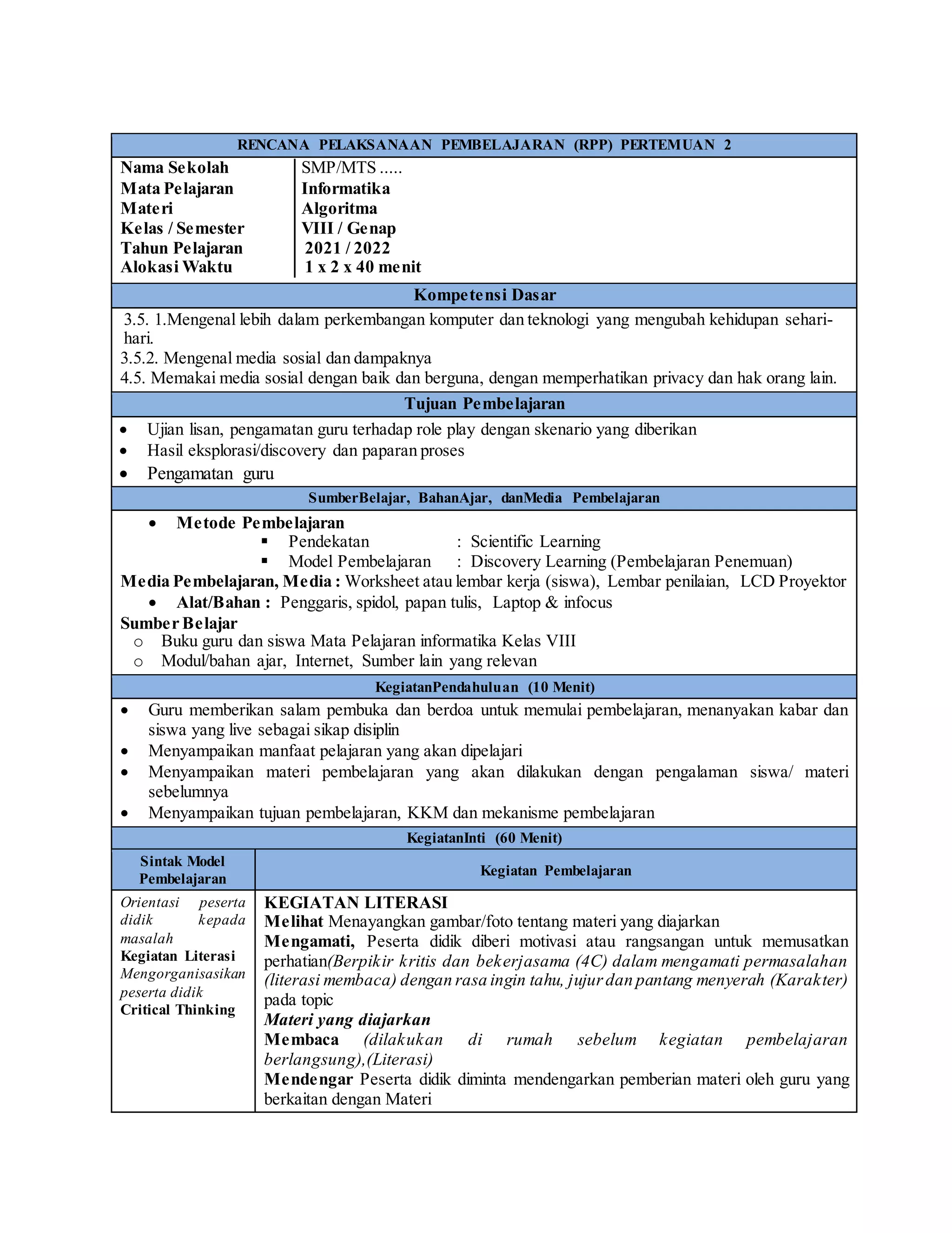 RENCANA PELAKSANAAN PEMBELAJARAN (RPP) PERTEMUAN 2
Nama Sekolah │SMP/MTS .....
Mata Pelajaran │Informatika
Materi │Algoritma
Kelas / Semester │VIII / Genap
Tahun Pelajaran │ 2021 / 2022
Alokasi Waktu │ 1 x 2 x 40 menit
Kompetensi Dasar
3.5. 1.Mengenal lebih dalam perkembangan komputer dan teknologi yang mengubah kehidupan sehari-
hari.
3.5.2. Mengenal media sosial dan dampaknya
4.5. Memakai media sosial dengan baik dan berguna, dengan memperhatikan privacy dan hak orang lain.
Tujuan Pembelajaran
 Ujian lisan, pengamatan guru terhadap role play dengan skenario yang diberikan
 Hasil eksplorasi/discovery dan paparan proses
 Pengamatan guru
SumberBelajar, BahanAjar, danMedia Pembelajaran
 Metode Pembelajaran
 Pendekatan : Scientific Learning
 Model Pembelajaran : Discovery Learning (Pembelajaran Penemuan)
Media Pembelajaran, Media : Worksheet atau lembar kerja (siswa), Lembar penilaian, LCD Proyektor
 Alat/Bahan : Penggaris, spidol, papan tulis, Laptop & infocus
Sumber Belajar
o Buku guru dan siswa Mata Pelajaran informatika Kelas VIII
o Modul/bahan ajar, Internet, Sumber lain yang relevan
KegiatanPendahuluan (10 Menit)
 Guru memberikan salam pembuka dan berdoa untuk memulai pembelajaran, menanyakan kabar dan
siswa yang live sebagai sikap disiplin
 Menyampaikan manfaat pelajaran yang akan dipelajari
 Menyampaikan materi pembelajaran yang akan dilakukan dengan pengalaman siswa/ materi
sebelumnya
 Menyampaikan tujuan pembelajaran, KKM dan mekanisme pembelajaran
KegiatanInti (60 Menit)
Sintak Model
Pembelajaran
Kegiatan Pembelajaran
Orientasi peserta
didik kepada
masalah
Kegiatan Literasi
Mengorganisasikan
peserta didik
Critical Thinking
KEGIATAN LITERASI
Melihat Menayangkan gambar/foto tentang materi yang diajarkan
Mengamati, Peserta didik diberi motivasi atau rangsangan untuk memusatkan
perhatian(Berpikir kritis dan bekerjasama (4C) dalam mengamati permasalahan
(literasi membaca) dengan rasa ingin tahu, jujurdan pantang menyerah (Karakter)
pada topic
Materi yang diajarkan
Membaca (dilakukan di rumah sebelum kegiatan pembelajaran
berlangsung),(Literasi)
Mendengar Peserta didik diminta mendengarkan pemberian materi oleh guru yang
berkaitan dengan Materi
 
