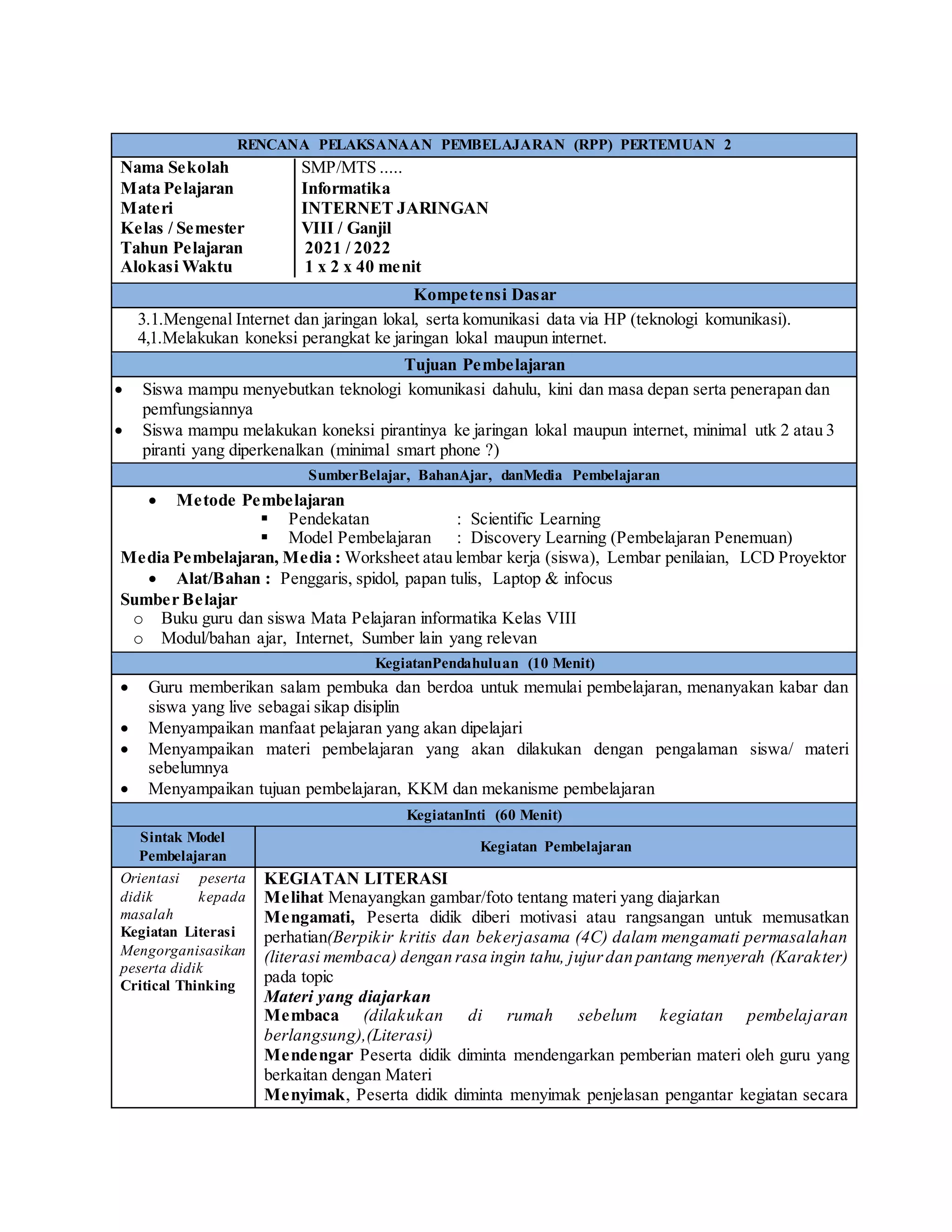 RENCANA PELAKSANAAN PEMBELAJARAN (RPP) PERTEMUAN 2
Nama Sekolah │SMP/MTS .....
Mata Pelajaran │Informatika
Materi │INTERNET JARINGAN
Kelas / Semester │VIII / Ganjil
Tahun Pelajaran │ 2021 / 2022
Alokasi Waktu │ 1 x 2 x 40 menit
Kompetensi Dasar
3.1.Mengenal Internet dan jaringan lokal, serta komunikasi data via HP (teknologi komunikasi).
4,1.Melakukan koneksi perangkat ke jaringan lokal maupun internet.
Tujuan Pembelajaran
 Siswa mampu menyebutkan teknologi komunikasi dahulu, kini dan masa depan serta penerapan dan
pemfungsiannya
 Siswa mampu melakukan koneksi pirantinya ke jaringan lokal maupun internet, minimal utk 2 atau 3
piranti yang diperkenalkan (minimal smart phone ?)
SumberBelajar, BahanAjar, danMedia Pembelajaran
 Metode Pembelajaran
 Pendekatan : Scientific Learning
 Model Pembelajaran : Discovery Learning (Pembelajaran Penemuan)
Media Pembelajaran, Media : Worksheet atau lembar kerja (siswa), Lembar penilaian, LCD Proyektor
 Alat/Bahan : Penggaris, spidol, papan tulis, Laptop & infocus
Sumber Belajar
o Buku guru dan siswa Mata Pelajaran informatika Kelas VIII
o Modul/bahan ajar, Internet, Sumber lain yang relevan
KegiatanPendahuluan (10 Menit)
 Guru memberikan salam pembuka dan berdoa untuk memulai pembelajaran, menanyakan kabar dan
siswa yang live sebagai sikap disiplin
 Menyampaikan manfaat pelajaran yang akan dipelajari
 Menyampaikan materi pembelajaran yang akan dilakukan dengan pengalaman siswa/ materi
sebelumnya
 Menyampaikan tujuan pembelajaran, KKM dan mekanisme pembelajaran
KegiatanInti (60 Menit)
Sintak Model
Pembelajaran
Kegiatan Pembelajaran
Orientasi peserta
didik kepada
masalah
Kegiatan Literasi
Mengorganisasikan
peserta didik
Critical Thinking
KEGIATAN LITERASI
Melihat Menayangkan gambar/foto tentang materi yang diajarkan
Mengamati, Peserta didik diberi motivasi atau rangsangan untuk memusatkan
perhatian(Berpikir kritis dan bekerjasama (4C) dalam mengamati permasalahan
(literasi membaca) dengan rasa ingin tahu, jujurdan pantang menyerah (Karakter)
pada topic
Materi yang diajarkan
Membaca (dilakukan di rumah sebelum kegiatan pembelajaran
berlangsung),(Literasi)
Mendengar Peserta didik diminta mendengarkan pemberian materi oleh guru yang
berkaitan dengan Materi
Menyimak, Peserta didik diminta menyimak penjelasan pengantar kegiatan secara
 