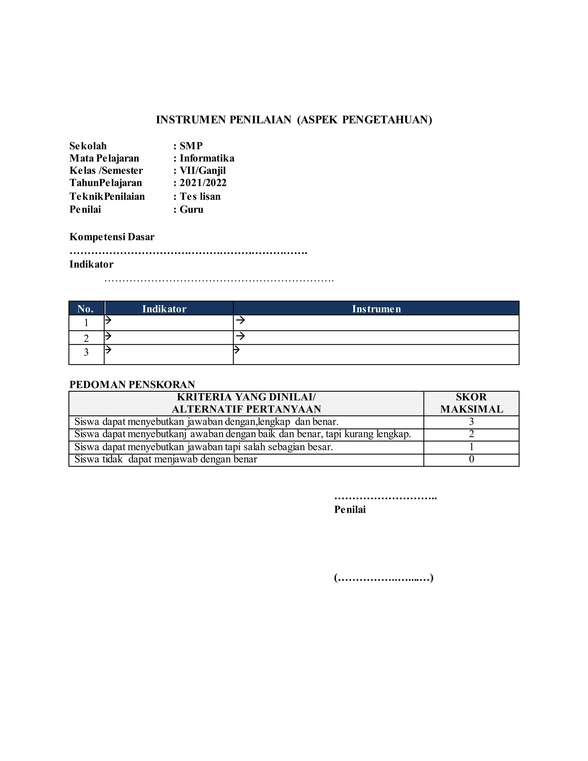 INSTRUMEN PENILAIAN (ASPEK PENGETAHUAN)
Sekolah : SMP
Mata Pelajaran : Informatika
Kelas /Semester : VII/Ganjil
TahunPelajaran : 2021/2022
TeknikPenilaian : Tes lisan
Penilai : Guru
Kompetensi Dasar
………………………………………………………….
Indikator
……………………………………………………….
No. Indikator Instrumen
1  
2  
3  
PEDOMAN PENSKORAN
KRITERIA YANG DINILAI/
ALTERNATIF PERTANYAAN
SKOR
MAKSIMAL
Siswa dapat menyebutkan jawaban dengan,lengkap dan benar. 3
Siswa dapat menyebutkanj awaban dengan baik dan benar, tapi kurang lengkap. 2
Siswa dapat menyebutkan jawaban tapi salah sebagian besar. 1
Siswa tidak dapat menjawab dengan benar 0
………………………..
Penilai
(……………..…....…)
 