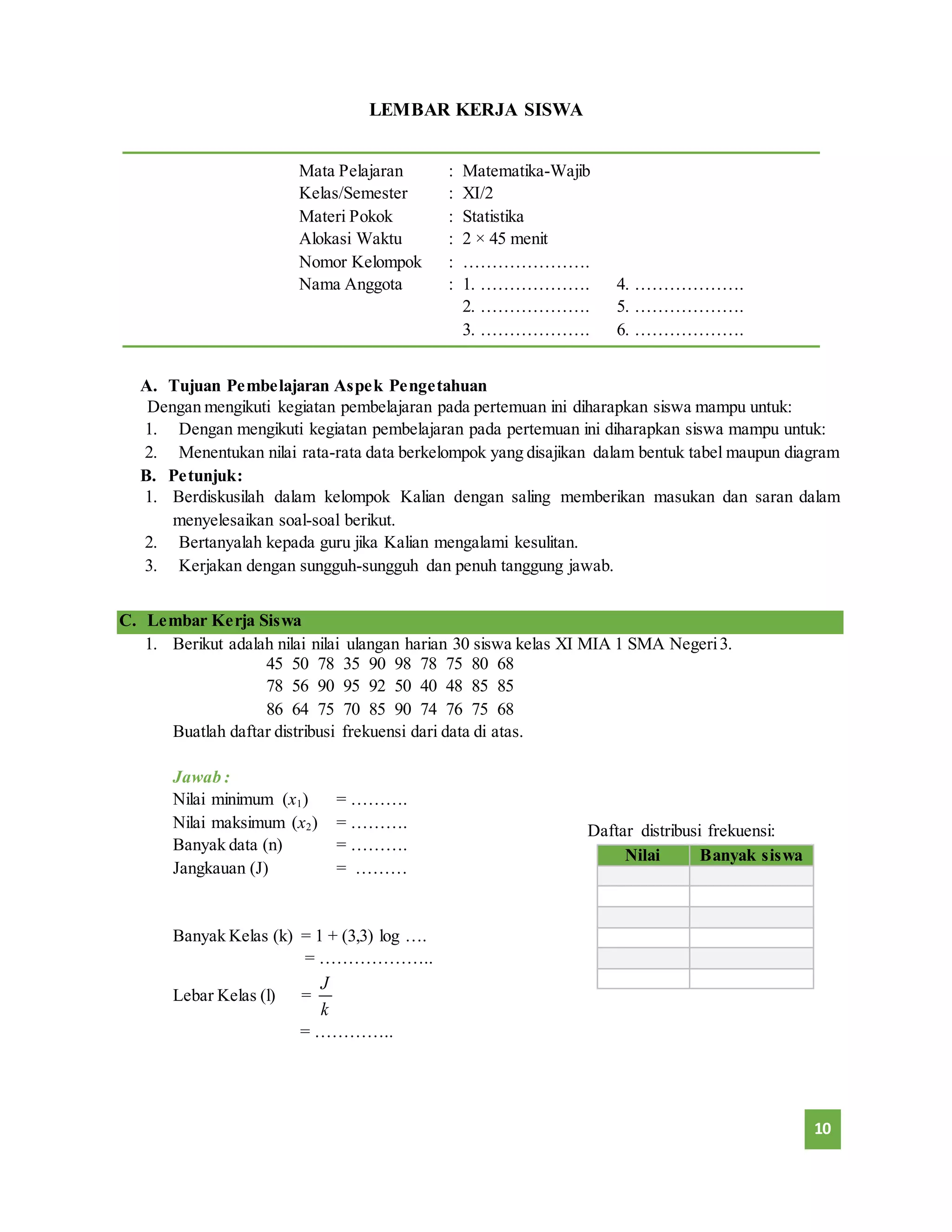 10 
LEMBAR KERJA SISWA 
Mata Pelajaran : Matematika-Wajib 
Kelas/Semester : XI/2 
Materi Pokok : Statistika 
Alokasi Waktu : 2 × 45 menit 
Nomor Kelompok : …………………. 
Nama Anggota : 1. ………………. 4. ………………. 
2. ………………. 5. ………………. 
3. ………………. 6. ………………. 
A. Tujuan Pembelajaran Aspek Pengetahuan 
Dengan mengikuti kegiatan pembelajaran pada pertemuan ini diharapkan siswa mampu untuk: 
1. Dengan mengikuti kegiatan pembelajaran pada pertemuan ini diharapkan siswa mampu untuk: 
2. Menentukan nilai rata-rata data berkelompok yang disajikan dalam bentuk tabel maupun diagram 
B. Petunjuk: 
1. Berdiskusilah dalam kelompok Kalian dengan saling memberikan masukan dan saran dalam 
menyelesaikan soal-soal berikut. 
2. Bertanyalah kepada guru jika Kalian mengalami kesulitan. 
3. Kerjakan dengan sungguh-sungguh dan penuh tanggung jawab. 
C. Lembar Kerja Siswa 
1. Berikut adalah nilai nilai ulangan harian 30 siswa kelas XI MIA 1 SMA Negeri 3. 
45 50 78 35 90 98 78 75 80 68 
78 56 90 95 92 50 40 48 85 85 
86 64 75 70 85 90 74 76 75 68 
Buatlah daftar distribusi frekuensi dari data di atas. 
Jawab : 
Nilai minimum (x1) = ………. 
Nilai maksimum (x2) = ………. 
Banyak data (n) = ………. 
Jangkauan (J) = ……… 
Banyak Kelas (k) = 1 + (3,3) log …. 
= ……………….. 
Lebar Kelas (l) = 
J 
k 
= ………….. 
Daftar distribusi frekuensi: 
Nilai Banyak siswa 
 