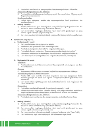 10 RPP KURIKULUM 2013 IPA 
5) Peserta didik mendiskusikan, mengumpulkan data dan mengisikannnya dalam tabel. 
Mengasosiasi/Menganalisis data atau informasi: 
6) Peserta didik menjelaskan pengertian besaran pokok dan menyebutkan 3 besaran pokok 
dengan satuannya satuannya. 
Mengkomunikasikan: 
7) Peserta didik menyusun laporan dan mempresentasikan hasil pengamatan dan 
mendiskusikannya. 
c. Penutup (10 menit) 
1) Peserta didik bersama guru menyimpulkan hasil pembelajaran pada pertemuan ini dan 
melakukan refleksi (materi apa uang sudah/belum dikuasai). 
2) Guru memberikan penghargaan (misalnya pujian atau bentuk penghargaan lain yang 
relevan) kepada kelompok yang berkinerja baik. 
3) Guru menyampaikan informasi materi pada pertemuan berikutnya, yaitu: Besaran Turunan. 
4. Pertemuan Keempat (2 JP) 
a. Pendahuluan (10 menit) 
1) Guru memberi salam dan menyapa peserta didik. 
2) Peserta didik dan guru berdoa untuk memulai pelajaran. 
3) Peserta didik mengamati selembar kertas yang ditunjukkan guru. 
4) Peserta didik diminta pendapatnya “Bagaimana menentukan luas kertas tersebut?” 
5) Peserta didik mendiskusikan besaran yang diperlukan untuk pengukuran luas kertas. 
6) Guru menyampaikan tujuan pembelajaran yang akan dicapai dalam pembelajaran. 
b. Kegiatan inti (60 menit) 
Mengamati: 
1) Peserta didik secara individu membaca/mempelajarai petunjuk cara mengukur luas daun 
pada Buku Siswa. 
Menanya: 
2) Setiap peserta didik menyusun pertanyaan berdasarkan pengamatan yang dilakukan. 
Mencoba/Mengumpulkan Data atau Informasi: 
3) Peserta didik secara individu melakukan pengukuran luas daun menggunakan kertas 
milimeter, penjepit dan pensil pada kegiatan “Mengukur Luas Daun” pada Buku Siswa 
halaman 16. 
4) Guru memberikan scaffolding, peserta didik melakukan konversi hasil pengukuran dari 
satuan mm2 ke cm2 
Mengasosiasi: 
5) Peserta didik membentuk kelompok, dengan jumlah anggota 3 – 5 anak 
6) Peserta didik melakukan diskusi kelompok tentang hasil pengukuran untuk menjelaskan 
pengertian besaran turunan, menyebutkan 3 contoh besaran turunan, dan satuannya. 
Mengasosiasi/Menganalisis data atau informasi: 
7) Peserta didik menyusun laporan dan mempresentasikan hasil diskusi kelompoknya. 
c. Penutup (10 menit) 
1) Peserta didik bersama guru menyimpulkan hasil pembelajaran pada pertemuan ini dan 
melakukan refleksi (materi apa uang sudah/belum dikuasai). 
2) Guru memberikan penghargaan (misalnya pujian atau bentuk penghargaan lain yang 
relevan) kepada kelompok yang berkinerja baik. 
3) Guru menyampaikan informasi materi pada pertemuan berikutnya, yaitu: Tugas Projek. 
4) Guru memberikan tugas untuk menyiapkan alat/bahan terkait tugas projek. 
 