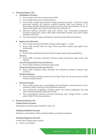 RPP KURIKULUM 2013 IPA 11 
5. Pertemuan Kelima (3 JP) 
a. Pendahuluan (10 menit) 
1) Guru memberi salam dan menyapa peserta didik. 
2) Peserta didik berdoa untuk memulai pelajaran. 
3) Peserta didik memilih tugas berkaitan dengan pemecahan masalah: 1) Lihat Box: Projek 
pemecahan masalah, cara ekonomis membeli minuman, Buku Siswa halaman 17, 2) 
Memecahkan Masalah: Menentukan konsentrasi larutan, Buku Siswa halaman: 18, atau 3) 
Tugas Projek (bagian akhir Evaluasi Bab I Buku Siswa, halaman 22). 
4) Menerima informasi portofolio yang harus disusun, yaitu: menerapkan pengamatan 
(termasuk pengukuran), peserta didik dapat memecahkan masalah yang relevan dalam 
kehidupan sehari-hari. 
5) Guru menyampaikan tujuan pembelajaran yang akan dicapai dalam pembelajaran. 
b. Kegiatan inti (100 menit) 
1) Peserta didik membentuk kelompok, dengan jumlah anggota 3 – 5 anak. 
2) Peserta didik memilih salah satu tugas Projek pemecahan masalah yang dipilih secara 
berkelompok. 
Mengamati: 
3) Peserta didik mempelajari/membaca berkaitan dengan tugas projek yang dipilihnya. 
Menanya: 
4) Peserta didik menyusun pertanyaan berkaitan dengan penyelesaian tugas projek yang 
dipihnya. 
Mencoba/Mengumpulkan Data atau Informasi: 
5) Peserta didik melakukan penyelesaian tugas projek. 
Mengasosiasi/Menganalisis data atau informasi: 
6) Peserta didik melakukan diskusi kelompok dan melakukan perbaikan mengenai tugas 
projeknya. 
Mengkomunikasikan: 
7) Semua kelompok melakukan presentasi hasil tugas Projek dan menyusun laporan Projek 
masing-masing kelompok. 
c. Penutup (10 menit) 
1) Peserta didik bersama guru menyimpulkan hasil pembelajaran pada pertemuan ini dan 
melakukan refleksi (materi apa uang sudah/belum dikuasai). 
2) Guru memberikan penghargaan (misalnya pujian atau bentuk penghargaan lain yang 
relevan) kepada kelompok yang berkinerja baik. 
3) Guru menyampaikan informasi pertemuan berikutnya, yaitu: Ulangan Harian 1, materi 
pokok: Objek IPA dan Pengamatannya. 
6. Pertemuan Keenam (2 JP) 
Ulangan Harian (30 menit) 
Mengerjakan soal pilihan ganda sejumlah 15 butir soal. 
Pembahasan/Refleksi (20 menit) 
Membahas soal/melakukan refleksi terhadap indikator pencapaian kompetensi. 
Perbaikan/Pengayaan (30 menit) 
Analisis Hasil Ulangan Harian, apabila: 
a. Tuntas secara klasikal 
 