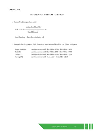 RPP KURIKULUM 2013 IPA 17 
LAMPIRAN 1B 
PETUNJUK PENGHITUNGAN SKOR SIKAP 
1. Rumus Penghitungan Skor Akhir 
Jumlah Perolehan Skor 
Skor Akhir = --------------------------------- x 4 
Skor Maksimal 
Skor Maksimal = Banyaknya Indikator x 4 
2. Kategori nilai sikap peserta didik didasarkan pada Permendikbud No 81A Tahun 2013 yaitu: 
Sangat Baik (SB) : apabila memperoleh Skor Akhir: 3,33 < Skor Akhir ≤ 4,00 
Baik (B) : apabila memperoleh Skor Akhir: 2,33 < Skor Akhir ≤ 3,33 
Cukup (C) : apabila memperoleh Skor Akhir: 1,33 < Skor Akhir ≤ 2,33 
Kurang (K) : apabila memperoleh Skor Akhir: Skor Akhir ≤ 1,33 
 