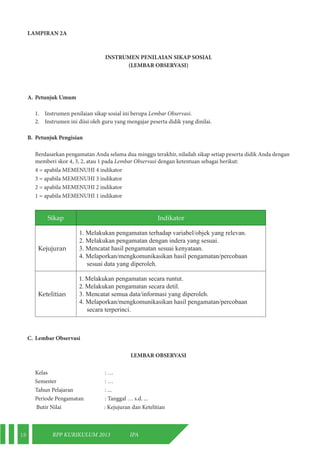 18 RPP KURIKULUM 2013 IPA 
LAMPIRAN 2A 
INSTRUMEN PENILAIAN SIKAP SOSIAL 
(LEMBAR OBSERVASI) 
A. Petunjuk Umum 
1. Instrumen penilaian sikap sosial ini berupa Lembar Observasi. 
2. Instrumen ini diisi oleh guru yang mengajar peserta didik yang dinilai. 
B. Petunjuk Pengisian 
Berdasarkan pengamatan Anda selama dua minggu terakhir, nilailah sikap setiap peserta didik Anda dengan 
memberi skor 4, 3, 2, atau 1 pada Lembar Observasi dengan ketentuan sebagai berikut: 
4 = apabila MEMENUHI 4 indikator 
3 = apabila MEMENUHI 3 indikator 
2 = apabila MEMENUHI 2 indikator 
1 = apabila MEMENUHI 1 indikator 
Sikap Indikator 
Kejujuran 
1. Melakukan pengamatan terhadap variabel/objek yang relevan. 
2. Melakukan pengamatan dengan indera yang sesuai. 
3. Mencatat hasil pengamatan sesuai kenyataan. 
4. Melaporkan/mengkomunikasikan hasil pengamatan/percobaan 
sesuai data yang diperoleh. 
Ketelitian 
1. Melakukan pengamatan secara runtut. 
2. Melakukan pengamatan secara detil. 
3. Mencatat semua data/informasi yang diperoleh. 
4. Melaporkan/mengkomunikasikan hasil pengamatan/percobaan 
secara terperinci. 
C. Lembar Observasi 
LEMBAR OBSERVASI 
Kelas : … 
Semester : … 
Tahun Pelajaran : ... 
Periode Pengamatan : Tanggal … s.d. ... 
Butir Nilai : Kejujuran dan Ketelitian 
 