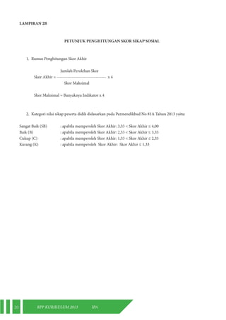20 RPP KURIKULUM 2013 IPA 
LAMPIRAN 2B 
PETUNJUK PENGHITUNGAN SKOR SIKAP SOSIAL 
1. Rumus Penghitungan Skor Akhir 
Jumlah Perolehan Skor 
Skor Akhir = --------------------------------- x 4 
Skor Maksimal 
Skor Maksimal = Banyaknya Indikator x 4 
2. Kategori nilai sikap peserta didik didasarkan pada Permendikbud No 81A Tahun 2013 yaitu: 
Sangat Baik (SB) : apabila memperoleh Skor Akhir: 3,33 < Skor Akhir ≤ 4,00 
Baik (B) : apabila memperoleh Skor Akhir: 2,33 < Skor Akhir ≤ 3,33 
Cukup (C) : apabila memperoleh Skor Akhir: 1,33 < Skor Akhir ≤ 2,33 
Kurang (K) : apabila memperoleh Skor Akhir: Skor Akhir ≤ 1,33 
 