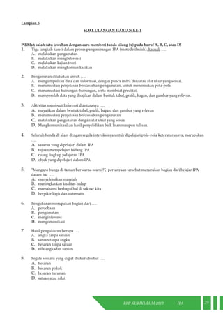 RPP KURIKULUM 2013 IPA 29 
Lampian 5 
SOAL ULANGAN HARIAN KE-1 
Pilihlah salah satu jawaban dengan cara memberi tanda silang (x) pada huruf A, B, C, atau D! 
1. Tiga langkah kunci dalam proses pengembangan IPA (metode ilmiah), kecuali …. 
A. melakukan pengamatan 
B. melakukan menginferensi 
C. melakukan kajian teori 
D. melakukan mengkomunikasikan 
2. Pengamatan dilakukan untuk …. 
A. mengumpulkan data dan informasi, dengan panca indra dan/atau alat ukur yang sesuai. 
B. merumuskan penjelasan berdasarkan pengamatan, untuk menemukan pola-pola 
C. merumuskan hubungan-hubungan, serta membuat prediksi. 
D. memperoleh data yang disajikan dalam bentuk tabel, grafik, bagan, dan gambar yang relevan. 
3. Aktivitas membuat Inferensi diantaranya …. 
A. meyajikan dalam bentuk tabel, grafik, bagan, dan gambar yang relevan 
B. merumuskan penjelasan berdasarkan pengamatan 
C. melakukan pengukuran dengan alat ukur yang sesuai 
D. Mengkomunikasikan hasil penyelidikan baik lisan maupun tulisan. 
4. Seluruh benda di alam dengan segala interaksinya untuk dipelajari pola-pola keteraturannya, merupakan 
…. 
A. sasaran yang dipelajari dalam IPA 
B. tujuan mempelajari bidang IPA 
C. ruang lingkup pelajaran IPA 
D. objek yang dipelajari dalam IPA 
5. “Mengapa bunga di taman berwarna-warni?”, pertanyaan tersebut merupakan bagian dari belajar IPA 
dalam hal …. 
A. menyelesaikan masalah 
B. meningkatkan kualitas hidup 
C. memahami berbagai hal di sekitar kita 
D. berpikir logis dan sistematis 
6. Pengukuran merupakan bagian dari …. 
A. percobaan 
B. pengamatan 
C. menginferensi 
D. mengomunikasi 
7. Hasil pengukuran berupa …. 
A. angka tanpa satuan 
B. satuan tanpa angka 
C. besaran tanpa satuan 
D. nilaiangkadan satuan 
8. Segala sesuatu yang dapat diukur disebut …. 
A. besaran 
B. besaran pokok 
C. besaran turunan 
D. satuan atau nilai 
 