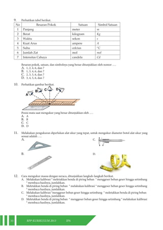 30 RPP KURIKULUM 2013 IPA 
9. Perhatikan tabel berikut. 
No Besaran Pokok Satuan Simbol Satuan 
1 Panjang meter m 
2 Berat kilogram Kg 
3 Waktu sekon s 
4 Kuat Arus ampere A 
5 Suhu celcius OC 
6 Jumlah Zat mol mol 
7 Intensitas Cahaya candela Cd 
Besaran pokok, satuan, dan simbolnya yang benar ditunjukkan oleh nomor …. 
A. 1, 2, 4, 6, dan 7 
B. 1, 3, 4, 6, dan 7 
C. 2, 3, 5, 6, dan 7 
D. 3, 4, 5, 6, dan 7 
10. Perhatikan gambar berikut. 
Posisi mata saat mengukur yang benar ditunjukkan oleh …. 
A. A 
B. B 
C. C 
D. D 
11. Melakukan pengukuran diperlukan alat ukur yang tepat, untuk mengukur diameter botol alat ukur yang 
sesuai adalah …. 
A. C. 
B. D. 
12. Cara mengukur massa dengan neraca, ditunjukkan langkah-langkah berikut. 
A. Melakukan kalibrasi ® meletakkan benda di piring beban ® menggeser beban geser hingga setimbang 
® membaca hasilnya, jumlahkan. 
B. Meletakkan benda di piring beban ® melakukan kalibrasi ® menggeser beban geser hingga setimbang 
® membaca hasilnya, jumlahkan. 
C. Melakukan kalibrasi ®menggeser beban geser hingga setimbang ® meletakkan benda di piring beban 
® membaca hasilnya, jumlahkan. 
D. Meletakkan benda di piring beban ® menggeser beban geser hingga setimbang ® melakukan kalibrasi 
® membaca hasilnya, jumlahkan. 
 