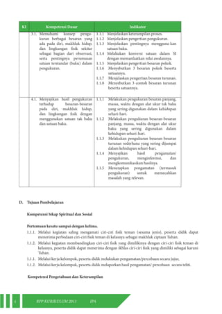 4 RPP KURIKULUM 2013 IPA 
KI Kompetensi Dasar Indikator 
3.1. Memahami konsep pengu-kuran 
berbagai besaran yang 
ada pada diri, makhluk hidup, 
dan lingkungan fisik sekitar 
sebagai bagian dari observasi, 
serta pentingnya perumusan 
satuan terstandar (baku) dalam 
pengukuran. 
1.1.1 Menjelaskan keterampilan proses. 
1.1.2 Menjelaskan pengertian pengukuran. 
1.1.3 Menjelaskan pentingnya mengguna-kan 
satuan baku. 
1.1.4 Melakukan konversi satuan dalam SI 
dengan memanfaatkan nilai awalannya. 
1.1.5 Menjelaskan pengertian besaran pokok. 
1.1.6 Menyebutkan 3 besaran pokok beserta 
satuannya. 
1.1.7 Menjelaskan pengertian besaran turunan. 
1.1.8 Menyebutkan 3 contoh besaran turunan 
beserta satuannya. 
4.1. Menyajikan hasil pengukuran 
terhadap besaran-besaran 
pada diri, makhluk hidup, 
dan lingkungan fisik dengan 
menggunakan satuan tak baku 
dan satuan baku. 
1.1.1 Melakukan pengukuran besaran panjang, 
massa, waktu dengan alat ukur tak baku 
yang sering digunakan dalam kehidupan 
sehari-hari. 
1.1.2 Melakukan pengukuran besaran-besaran 
panjang, massa, waktu dengan alat ukur 
baku yang sering digunakan dalam 
kehidupan sehari-hari. 
1.1.3 Melakukan pengukuran besaran-besaran 
turunan sederhana yang sering dijumpai 
dalam kehidupan sehari-hari. 
1.1.4 Menyajikan hasil pengamatan/ 
pengukuran, menginferensi, dan 
mengkomunikasikan hasilnya. 
1.1.5 Menerapkan pengamatan (termasuk 
pengukuran) untuk memecahkan 
masalah yang relevan. 
D. Tujuan Pembelajaran 
Kompetensi Sikap Spiritual dan Sosial 
Pertemuan kesatu sampai dengan kelima. 
1.1.1. Melalui kegiatan saling mengamati ciri-ciri fisik teman (sesama jenis), peserta didik dapat 
menerima perbedaan ciri-ciri fisik teman di kelasnya sebagai makhluk ciptaan Tuhan. 
1.1.2. Melalui kegiatan membandingkan ciri-ciri fisik yang dimilikinya dengan ciri-ciri fisik teman di 
kelasnya, peserta didik dapat menerima dengan ikhlas ciri-ciri fisik yang dimiliki sebagai karuni 
Tuhan. 
1.1.1. Melalui kerja kelompok, peserta didik melakukan pengamatan/percobaan secara jujur, 
1.1.2. Melalui kerja kelompok, peserta didik melaporkan hasil pengamatan/ percobaan secara teliti. 
Kompetensi Pengetahuan dan Keterampilan 
 