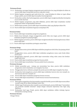 RPP KURIKULUM 2013 IPA 5 
Pertemuan Kesatu 
3.1.1.1. Berdasarkan rancangan kegiatan pengamatan garis pada kertas tisu yang dicelupkan ke dalam air, 
peserta didik dapat memprediksi peristiwa yang akan terjadi. 
3.1.1.2. Melalui kegiatan mengamati garis pada kertas tisu yang dicelupkan ke dalam air (garis dibuat 
dengan spidol), peserta didik dapat menyajikan hasil pengamatan. 
3.1.1.3. Berdasarkan analisis data hasil pengamatan, peserta didik dapat mengkomunikasikan kesimpulan 
secara tertulis dan lisan. 
3.1.1.4. Melalui kegiatan pengamatan yang telah dilakukan, peserta didik dapat menjelaskan manfaat 
pengamatan dalam mengumpulkan informasi . 
3.1.1.5. Melalui kajian pustaka, peserta didik dapat menyebutkan objek yang dipelajari dalam IPA. 
3.1.1.6. Peserta didik dapat menjelaskan kegunaan mempelajari IPA. 
Pertemuan Kedua 
3.1.2.1. Peserta didik dapat menjelaskan pengertian pengukuran. 
3.1.3.1. Melalui kerja kelompok, dengan menggunakan pensil, buku atau tangan, peserta didik dapat 
melakukan pengukuran panjang bangku. 
3.1.3.2. Melalui kegiatan presentasi, peserta didik dapat mengkomunikasikan hasil pengukurannya dalam 
satuan tidak baku. 
3.1.3.3. Peserta didik dapat menjelaskan pentingnya satuan baku. 
Pertemuan Ketiga 
1.1.1.1. Menggunakan mistar, peserta didik dapat melakukan pengukuran tebal, lebar, dan panjang sebuah 
buku. 
4.1.2.1. Menggunakan neraca, peserta didik dapat melakukan pengukuran massa suatu benda dalam 
satuan gram. 
4.1.2.2. Menggunakan stopwatch, peserta didik dapat menentukan selang waktu antara dua ketukan 
tangan pada meja. 
4.1.2.3. Peserta didik dapat menjelaskan pengertian besaran pokok. 
4.1.2.4. Peserta didik dapat menyebutkan 3 besaran pokok beserta satuannya. 
Pertemuan Keempat 
4.1.3.1. Melalui pemodelan guru tentang cara menentukan luas daun, peserta didik melakukan 
pengamatan untuk menjelaskan cara mengukur luas daun. 
4.1.3.2. Menggunakan kertas milimeter, penjepit dan pensil, peserta didik dapat mengukur luas daun. 
3.1.4.1. Berdasarkan hasil pengukuran, peserta didik dapat melakukan konversi dari mm menjadi cm, 
dan konversi dari mm2 menjadi cm2. 
3.1.8.3. Peserta didik dapat menjelaskan pengertian besaran turunan. 
3.1.8.1. Peserta didik dapat menyebutkan 3 contoh besaran turunan besertasatuannya. 
Pertemuan Kelima 
1.1.1.1. Menerapkan pengetahuan dan keterampilan yang telah dimiliki, peserta didik dapat memecahkan 
masalah yang relevan dalam kehidupan sehari-hari. 
1.1.1.2. Melalui tugas Projek pemecahan masalah secara berkelompok, peserta didik dapat “menentukan 
cara termurah membeli minuman” sampai dengan menyusun laporannya atau tugas yang 
dipilihnya. 
1.1.1.3. Berdasarkan hasil tugas Projek, peserta didik dapat melakukan refleksi terhadap laporan 
kelompoknya masing-masing. 
Pertemuan Keenam 
Ulangan Harian 
 
