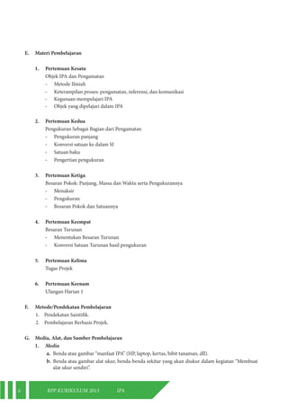 6 RPP KURIKULUM 2013 IPA 
E. Materi Pembelajaran 
1. Pertemuan Kesatu 
Objek IPA dan Pengamatan 
- Metode Ilmiah 
- Keterampilan proses: pengamatan, inferensi, dan komunikasi 
- Kegunaan mempelajari IPA 
- Objek yang dipelajari dalam IPA 
2. Pertemuan Kedua 
Pengukuran Sebagai Bagian dari Pengamatan 
- Pengukuran panjang 
- Konversi satuan ke dalam SI 
- Satuan baku 
- Pengertian pengukuran 
3. Pertemuan Ketiga 
Besaran Pokok: Panjang, Massa dan Waktu serta Pengukurannya 
- Menaksir 
- Pengukuran 
- Besaran Pokok dan Satuannya 
4. Pertemuan Keempat 
Besaran Turunan 
- Menentukan Besaran Turunan 
- Konversi Satuan Turunan hasil pengukuran 
5. Pertemuan Kelima 
Tugas Projek 
6. Pertemuan Keenam 
Ulangan Harian 1 
F. Metode/Pendekatan Pembelajaran 
1. Pendekatan Saintifik. 
2. Pembelajaran Berbasis Projek. 
G. Media, Alat, dan Sumber Pembelajaran 
1. Media 
a. Benda atau gambar “manfaat IPA” (HP, laptop, kertas, bibit tanaman, dll). 
b. Benda atau gambar alat ukur, benda-benda sekitar yang akan diukur dalam kegiatan “Membuat 
alat ukur sendiri”. 
 