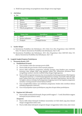 RPP KURIKULUM 2013 IPA 7 
c. Model atau ppt tentang cara pengukuran massa dengan neraca tiga lengan. 
2. Alat/bahan 
a. Alat 
Nama Alat Spesifikasi Jumlah 
1. Mistar 30 cm 1 buah 
2. Neraca Neraca lengan 1 buah 
3. Stopwatch digital 1 buah 
4. Gelas ukur 500 ml 1 buah 
5. Obyek pengukuran Sesuai yang tersedia Sesuai kebutuhan 
c. 
Nama Alat Spesifikasi Jumlah 
1. Daun Lebar ± 10 cm3 1 lembar 
2. Kertas milimeter /mm 1 lembar 
3. Penjepit Penjepit kertas 2 buah 
3. Sumber Belajar 
a. Kementerian Pendidikan dan Kebudayaan. 2013. Buku Guru Ilmu Pengetahuan Alam SMP/MTs 
Kelas VII. Jakarta: Kementerian Pendidikan dan Kebudayaan. (hal 15-20) 
b. Kementerian Pendidikan dan Kebudayaan. 2013. Ilmu Pengetahuan Alam SMP/MTs Kelas VII. 
Jakarta: Kementerian Pendidikan dan Kebudayaan. (hal 1-22) 
H. Langkah-langkah Kegiatan Pembelajaran 
1. Pertemuan Kesatu (3 JP) 
a. Pendahuluan(10 menit) 
1) Guru memberi salam dan menyapa peserta didik. 
2) Peserta didik dan guru berdoa untuk memulai pelajaran. 
3) Peserta didik melakukan pengamatan terhadap tayangan yang disajikan guru mengenai 
fenomena alam sebagai objek yang dipelajari dalam IPA, diantaranya peredaran bumi 
mengelilingi matahari, interaksi makhluk hidup dengan lingkungannya. 
4) Peserta didik mengamati temannya dan menyampaikan hasil pengamatannya (lihat kegiatan 
“Mengamati Temanmu”). Contoh hasil pengamatannya: Lintang: warna kulit coklat dan agak 
kasar, rambut hitam ikal, warna pupil mata hitam, ada detak yang kontinyu, dan lain-lain. 
Seringkali, tafsiran terhadap hasil pengamatan langsung muncul saat kegiatan pengamatan 
(misalnya: Lintang pemarah namun hatinya lembut). 
5) Guru mengklarifikasi bahwa saat melakukan pengamatan, hindari dulu membuat tafsiran 
terhadap pengamatan (inferensi). 
6) Guru menyampaikan tujuan pembelajaran yang akan dicapai dalam pembelajaran. 
b. Kegiatan inti (100 menit) 
1) Peserta didik membentuk kelompok, dengan jumlah anggota 3 – 5 anak (diusahakan anggota 
kelompok berjenis kelamin sama). 
Mengamati: 
2) Peserta didik dalam kelompok berdiskusi menentukan ciri fisik tubuh yang akan diamati 
dengan menggunakan indera mata. 
3) Peserta didik dalam kelompok mengamati dengan menggunakan indera mata, antar teman 
 