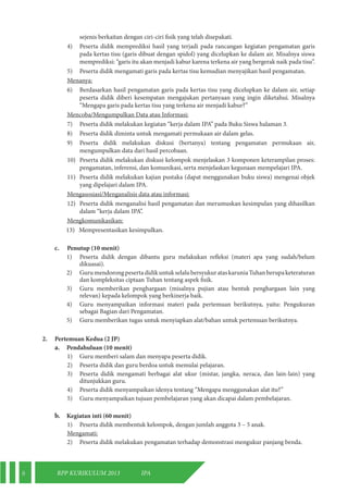 8 RPP KURIKULUM 2013 IPA 
sejenis berkaitan dengan ciri-ciri fisik yang telah disepakati. 
4) Peserta didik memprediksi hasil yang terjadi pada rancangan kegiatan pengamatan garis 
pada kertas tisu (garis dibuat dengan spidol) yang dicelupkan ke dalam air. Misalnya siswa 
memprediksi: “garis itu akan menjadi kabur karena terkena air yang bergerak naik pada tisu”. 
5) Peserta didik mengamati garis pada kertas tisu kemudian menyajikan hasil pengamatan. 
Menanya: 
6) Berdasarkan hasil pengamatan garis pada kertas tisu yang dicelupkan ke dalam air, setiap 
peserta didik diberi kesempatan mengajukan pertanyaan yang ingin diketahui. Misalnya 
“Mengapa garis pada kertas tisu yang terkena air menjadi kabur?” 
Mencoba/Mengumpulkan Data atau Informasi: 
7) Peserta didik melakukan kegiatan “kerja dalam IPA” pada Buku Siswa halaman 3. 
8) Peserta didik diminta untuk mengamati permukaan air dalam gelas. 
9) Peserta didik melakukan diskusi (bertanya) tentang pengamatan permukaan air, 
mengumpulkan data dari hasil percobaan. 
10) Peserta didik melakukan diskusi kelompok menjelaskan 3 komponen keterampilan proses: 
pengamatan, inferensi, dan komunikasi, serta menjelaskan kegunaan mempelajari IPA. 
11) Peserta didik melakukan kajian pustaka (dapat menggunakan buku siswa) mengenai objek 
yang dipelajari dalam IPA. 
Mengasosiasi/Menganalisis data atau informasi: 
12) Peserta didik menganalisi hasil pengamatan dan merumuskan kesimpulan yang dihasilkan 
dalam “kerja dalam IPA”. 
Mengkomunikasikan: 
13) Mempresentasikan kesimpulkan. 
c. Penutup (10 menit) 
1) Peserta didik dengan dibantu guru melakukan refleksi (materi apa yang sudah/belum 
dikuasai). 
2) Guru mendorong peserta didik untuk selalu bersyukur atas karunia Tuhan berupa keteraturan 
dan kompleksitas ciptaan Tuhan tentang aspek fisik. 
3) Guru memberikan penghargaan (misalnya pujian atau bentuk penghargaan lain yang 
relevan) kepada kelompok yang berkinerja baik. 
4) Guru menyampaikan informasi materi pada pertemuan berikutnya, yaitu: Pengukuran 
sebagai Bagian dari Pengamatan. 
5) Guru memberikan tugas untuk menyiapkan alat/bahan untuk pertemuan berikutnya. 
2. Pertemuan Kedua (2 JP) 
a. Pendahuluan (10 menit) 
1) Guru memberi salam dan menyapa peserta didik. 
2) Peserta didik dan guru berdoa untuk memulai pelajaran. 
3) Peserta didik mengamati berbagai alat ukur (mistar, jangka, neraca, dan lain-lain) yang 
ditunjukkan guru. 
4) Peserta didik menyampaikan idenya tentang “Mengapa menggunakan alat itu?” 
5) Guru menyampaikan tujuan pembelajaran yang akan dicapai dalam pembelajaran. 
b. Kegiatan inti (60 menit) 
1) Peserta didik membentuk kelompok, dengan jumlah anggota 3 – 5 anak. 
Mengamati: 
2) Peserta didik melakukan pengamatan terhadap demonstrasi mengukur panjang benda. 
 