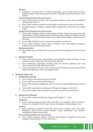 RPP KURIKULUM 2013 IPA 9 
Menanya: 
3) Pengukuran termasuk salah satu bentuk pengamatan, peserta didik diminta bertanya 
berkaitan dengan benda-benda yang harus diukur. “Mengapa benda-benda tersebut harus 
diukur?” 
Mencoba/Mengumpulkan Data atau Informasi: 
4) Peserta didik diminta membaca dan mengerjakan (halaman 6 Buku Siswa Kemdikbud, 
“Membuat Alat Sendiri”). 
5) Peserta didik melakukan prediksi panjang bangku yang dinyatakan dalam satuan tertentu. 
6) Melakukan kegiatan mengukur panjang bangku menggunakan pensil, buku atau jengkal 
tangan. 
Mengasosiasi/Menganalisis data atau informasi: 
7) Peserta didik melakukan diskusi membandingkan prediksi dengan hasil pengukuran yang 
telah dilakukan. Diskusi diarahkan pada pemahaman bahwa pengukuran dengan alat ukur 
tidak baku memiliki hasil berbeda-beda, peserta didik membandingkan setelah satuannya 
dibakukan. 
8) Peserta didik melakukan konversi satuan hasil pengukuran ke dalam SI. 
9) Peserta didik melakukan diskusi diskusi kelompok untuk menyimpulkan pengertian 
pengukuran dan pentingnya satuan baku. 
Mengkomunikasikan: 
10) Peserta didik menyusun laporan dan mempresentasikan hasil pengukurannya dalam satuan 
baku. 
c. Penutup (10 menit) 
1) Peserta didik bersama guru menyimpulkan hasil pembelajaran pada pertemuan ini dan 
melakukan refleksi (materi apa uang sudah/belum dikuasai). 
2) Guru memberikan penghargaan (misalnya pujian atau bentuk penghargaan lain yang 
relevan) kepada kelompok yang berkinerja baik. 
3) Guru menyampaikan informasi materi pada pertemuan berikutnya, yaitu: Besaran Pokok, 
meliputi panjang, massa, waktu serta pengukurannya. 
3. Pertemuan Ketiga (3 JP) 
a. Pendahuluan (10 menit) 
1) Guru memberi salam dan menyapa peserta didik. 
2) Peserta didik berdoa untuk memulai pelajaran. 
3) Peserta didik mengamati penggunaan salah satu alat ukur yang ditunjukkan guru, misalnya 
neraca. 
4) Peserta didik mendiskusikan hasil kegiatan “Mengamati Penggunaan Alat Ukur” 
5) Guru menyampaikan tujuan pembelajaran yang akan dicapai dalam pembelajaran. 
b. Kegiatan inti (100 menit) 
1) Peserta didik membentuk kelompok, dengan jumlah anggota 3 – 5 anak. 
Mengamati: 
2) Peserta didik memengamati guru dalam pemodelan cara mengukur salah satu besaran, 
misalnya cara mengukur massa dengan neraca, cara mengukur panjang dengan mistar. 
Menanya: 
3) Dalam kehidupan sehari-hari sering kita temui besaran panjang, massa, dan waktu. 
Diharapkan peserta didik bertanya berkaitan dengan pengamatan yang dilakukan 
hubungannya dengan besaran pokok. 
Mencoba/Mengumpulkan Data atau Informasi: 
4) Peserta didik melakukan kegiatan “Menaksir dan Mengukur”, Pengukuran massa dan 
mengukur Waktu (halaman 11 sd 14 Buku Siswa), 
 
