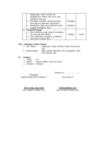 dilingkungan sekitar sekolah dan
mendiskusikan lembar kerja siswa yang
disediakan oleh guru
d. Perwakilan kelompok mempresentasikan
hasil laporan pengamatan kepada guru
e. Memberikan tugas secara individual untuk
menguji kemampuan siswa
Kelompok
Individual
3. Kegiatan Penutup
a. Siswa dibimbing untuk menarik kesimpulan
dari apa yang telah dibahas.
b. Guru memberikan penguatan, pembiasaan
dan motivasi kepada siswa.
Klasikal 5 menit
VIII. Alat/Bahan/ Sumber Belajar
a. Alat / Bahan : Lingkungan Sekitar Sekolah, Lembar Kerja Siswa,
Lup
b. Sumber Belajar : Buku Sekolah Elektronik, Ilmu Pengetahuan Alam
Dwi Suhartati, dkk
IX. Penilaian
a. Teknik : Tes
b. Bentuk : Tertulis (Pilihan Ganda dan Isian)
c. Instrumen : Terlampir
Mengetahui,
Kepala Sekolah SDN Curahpoh 2
DWI ANIK, S.Pd. M.Pd
NIP. 19660614 198803 2 012
Bondowoso, ……………………
Guru Kelas VI
ROMADHONI, S.Pd
NIP. 19670815199506 1 001
 