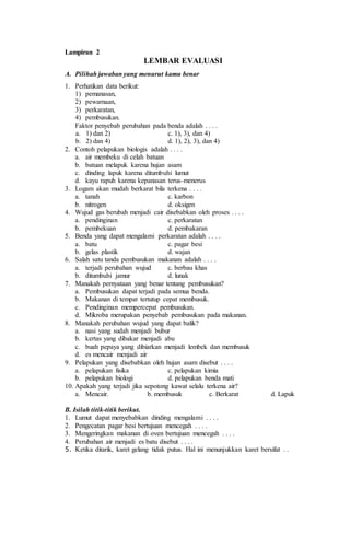 Lampiran 2
LEMBAR EVALUASI
A. Pilihah jawaban yang menurut kamu benar
1. Perhatikan data berikut:
1) pemanasan,
2) pewarnaan,
3) perkaratan,
4) pembusukan.
Faktor penyebab perubahan pada benda adalah . . . .
a. 1) dan 2) c. 1), 3), dan 4)
b. 2) dan 4) d. 1), 2), 3), dan 4)
2. Contoh pelapukan biologis adalah . . . .
a. air membeku di celah batuan
b. batuan melapuk karena hujan asam
c. dinding lapuk karena ditumbuhi lumut
d. kayu rapuh karena kepanasan terus-menerus
3. Logam akan mudah berkarat bila terkena . . . .
a. tanah c. karbon
b. nitrogen d. oksigen
4. Wujud gas berubah menjadi cair disebabkan oleh proses . . . .
a. pendinginan c. perkaratan
b. pembekuan d. pembakaran
5. Benda yang dapat mengalami perkaratan adalah . . . .
a. batu c. pagar besi
b. gelas plastik d. wajan
6. Salah satu tanda pembusukan makanan adalah . . . .
a. terjadi perubahan wujud c. berbau khas
b. ditumbuhi jamur d. lunak
7. Manakah pernyataan yang benar tentang pembusukan?
a. Pembusukan dapat terjadi pada semua benda.
b. Makanan di tempat tertutup cepat membusuk.
c. Pendinginan mempercepat pembusukan.
d. Mikroba merupakan penyebab pembusukan pada makanan.
8. Manakah perubahan wujud yang dapat balik?
a. nasi yang sudah menjadi bubur
b. kertas yang dibakar menjadi abu
c. buah pepaya yang dibiarkan menjadi lembek dan membusuk
d. es mencair menjadi air
9. Pelapukan yang disebabkan oleh hujan asam disebut . . . .
a. pelapukan fisika c. pelapukan kimia
b. pelapukan biologi d. pelapukan benda mati
10. Apakah yang terjadi jika sepotong kawat selalu terkena air?
a. Mencair. b. membusuk c. Berkarat d. Lapuk
B. Isilah titik-titik berikut.
1. Lumut dapat menyebabkan dinding mengalami . . . .
2. Pengecatan pagar besi bertujuan mencegah . . . .
3. Mengeringkan makanan di oven bertujuan mencegah . . . .
4. Perubahan air menjadi es batu disebut . . . .
5. Ketika ditarik, karet gelang tidak putus. Hal ini menunjukkan karet bersifat . .
 