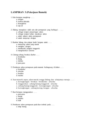 LAMPIRAN 3 (Pekerjaan Rumah) 
1. Kita bernapas menghirup . . . . 
a. oksigen 
b. karbon dioksida 
c. hemoglobin 
d. uap air 
2. Hidung merupakan salah satu alat pernapasan yang berfungsi . . . . 
a. sebagai tempat penyaringan udara 
b. sebagai tempat keluar masuknya udara 
c. untuk saluran udara pernapasan 
d. untuk menyerap oksigen 
3. Rambut hidung dan selaput lendir berguna untuk . . . . 
a. menyaring udara yang masuk 
b. mengikat oksigen 
c. membasahi pangkal tenggorok 
d. mengeluarkan kotoran 
4. Cabang-cabang bronkus disebut . . . . 
a. bronkiolus 
b. faring 
c. trakhea 
d. paru-paru 
5. Pertukaran udara pernapasan pada manusia berlangsung di dalam . . . . 
a. bronkiolus 
b. alveolus 
c. bronkus 
d. trachea 
6. Saat menarik napas, udara masuk rongga hidung dan selanjutnya menuju . . . . 
a. kerongkongan - bronkus - bronkiolus - alveolus 
b. tenggorokan - cabang batang tenggorok - alveolus 
c. cabang batang tenggorok - kerongkongan - alveolus 
d. kerongkongan - cabang kerong- kongan – alveolus 
7. Ikan bernapas menggunakan . . . . 
a. paru-paru 
c. insang 
b. trakhea 
d. kulit 
8. Pertukaran udara pernapasan pada ikan terletak pada . . . . 
a. tutup insang 
 