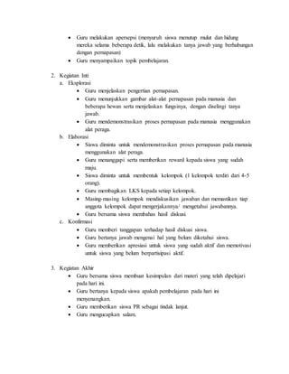  Guru melakukan apersepsi (menyuruh siswa menutup mulut dan hidung 
mereka selama beberapa detik, lalu melakukan tanya jawab yang berhubungan 
dengan pernapasan) 
 Guru menyampaikan topik pembelajaran. 
2. Kegiatan Inti 
a. Eksplorasi 
 Guru menjelaskan pengertian pernapasan. 
 Guru menunjukkan gambar alat-alat pernapasan pada manusia dan 
beberapa hewan serta menjelaskan fungsinya, dengan diselingi tanya 
jawab. 
 Guru mendemonstrasikan proses pernapasan pada manusia menggunakan 
alat peraga. 
b. Elaborasi 
 Siswa diminta untuk mendemonstrasikan proses pernapasan pada manusia 
menggunakan alat peraga. 
 Guru menanggapi serta memberikan reward kepada siswa yang sudah 
maju. 
 Siswa diminta untuk membentuk kelompok (1 kelompok terdiri dari 4-5 
orang). 
 Guru membagikan LKS kepada setiap kelompok. 
 Masing-masing kelompok mendiskusikan jawaban dan memastikan tiap 
anggota kelompok dapat mengerjakannya/ mengetahui jawabannya. 
 Guru bersama siswa membahas hasil diskusi. 
c. Konfirmasi 
 Guru memberi tanggapan terhadap hasil diskusi siswa. 
 Guru bertanya jawab mengenai hal yang belum diketahui siswa. 
 Guru memberikan apresiasi untuk siswa yang sudah aktif dan memotivasi 
untuk siswa yang belum berpartisipasi aktif. 
3. Kegiatan Akhir 
 Guru bersama siswa membuat kesimpulan dari materi yang telah dipelajari 
pada hari ini. 
 Guru bertanya kepada siswa apakah pembelajaran pada hari ini 
menyenangkan. 
 Guru memberikan siswa PR sebagai tindak lanjut. 
 Guru mengucapkan salam. 
 