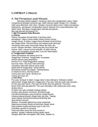 LAMPIRAN I (Materi) 
A. Alat Pernapasan pada Manusia 
Bernapas adalah kegiatan menghirup udara dan mengeluarkan udara. Udara 
mengandung berbagai komponen gas, salah satunya adalah oksigen (O2). Oksigen 
inilah yang diperlukan oleh tubuh. Oksigen masuk ke dalam tubuh melalui pernapasan. 
Selanjutnya, pernapasan menghasilkan karbon dioksida (CO2) yang dikeluarkan dari 
dalam tubuh. Bernapas menggunakan alat-alat pernapasan. 
Apa saja alat-alat pernapasan itu? 
1. Alat Pernapasan Pada Manusia 
a. Hidung 
Hidung merupakan tempat keluar masuknya udara 
pernapasan. Udara masuk melalui lubang hidung menuju 
rongga hidung. Di dalam rongga hidung terdapat rambut hidung 
dan selaput lendir. Rambut hidung dan selaput lendir berfungsi 
menyaring udara yang masuk agar bebas dari debu dan 
kuman. Dengan demikian, udara yang kita hirup bersih dari 
kotoran, debu, maupun kuman penyakit. Di dalam hidung 
udara juga mengalami penyesuaian suhu dan kelembapan. 
b. Tenggorokan (Trakhea) 
Udara pernapasan dari hidung turun ke 
tenggorokan (trakhea). Tenggorokan merupakan 
sebuah saluran yang panjangnya 
kira-kira 9 cm. Pada tenggorokan terdapat 
bulu-bulu halus. Bulu-bulu halus berfungsi 
menyaring udara dari kotoran yang masih 
dapat lolos ke tenggorokan. Ujung trakhea 
bercabang menjadi dua bagian. Cabangcabang 
ini disebut bronkus. Bronkus kanan 
menuju paru-paru kanan. Bronkus kiri 
menuju paru-paru kiri. 
c. Paru-Paru 
Paru-paru terdapat di dalam rongga dada di atas diafragma. Diafragma adalah 
sekat antara rongga dada dan rongga perut. Paru-paru ada dua buah yaitu paruparu 
kiri dan paru-paru kanan. Paru-paru kiri terdiri atas dua gelambir. Paru-paru 
kanan terdiri atas tiga gelambir. Paru-paru dibungkus oleh selaput paru-paru yang 
disebut pleura. 
Di dalam paru-paru terdapat cabang-cabang 
bronkus yang disebut bronkiolus. Bronkiolus juga 
memiliki percabangan yang jumlahnya sangat banyak. 
Cabang-cabang tersebut sangat halus dan tipis. Tiaptiap 
ujung cabang membentuk kantung berdinding tipis 
yang disebut alveolus. 
Alveolus merupakan gelembung yang sangat tipis. 
Gelembung tersebut diselimuti pembuluh kapiler darah. 
Pada alveolus terjadi pertukaran gas O2 dan CO2. 
Perhatikan gambar di samping! 
Pada saat udara yang kita hirup sampai di 
alveolus, oksigen melewati dinding kapiler darah. 
Oksigen diikat oleh hemoglobin (Hb) darah. Setelah itu, 
 