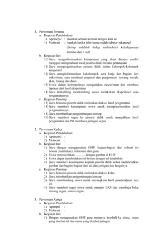 1. Pertemuan Pertama
a. Kegiatan Pendahuluan
3) Apersepsi : Buatkah sebuah kelimat dengan kata sel
4) Motivasi : Apakah ketika lahir kamu sudah sebesar sekarang?
(Setiap makhluk hidup multiseluler kehidupannya
dimulai dari 1 sel)
b. Kegiatan Inti
10) Guru menginformasikan kompetensi yang akan dicapai sambil
menggali mengetahuan awal peserta didik melalui pertanyaan
11) Guru mengorganisasikan peserta didik dalam kelompok-kelompok
kooperatif
12) Guru menginformasikan kekelompok cara kerja dan bagian dari
mikroskop, cara membuat preparat dan pengamatan bawang merah,
akar, batang dan daun
13) Siswa dalam kelompoknya mengadakan eksperimen dan membuat
laporan dari hasil eksperimen
14) Guru berkeliling membimbing siswa melakukan eksperimen atau
pengamatannya
c. Kegiatan Penutup
13) Guru bersama peserta didik melalukan diskusi hasil pengamatan
14) Guru memberi kesempatan siswa untuk mempresentasikan hasil
pengamatannya
15) Guru memberikan pengembangan konsep
16) Guru memberi tugas ke peserta didik untuk merapihkan hasil
pengamatan dan PR membaca jaringan organ
2. Pertemuan Kedua
a. Kegiatan Pendahuluan
1) Apersepsi :
2) Motivasi :
b. Kegiatan Inti
1) Guru dengan menggunakan OHP: bagian-bagian dari sebuah sel
hewan (tumbuhan), informasi dari guru
2) Siswa mencocokkan ……… dengan gambar di OHP
3) Siswa dapat membedakan sel hewan dengan sel tumbuhan
4) Guru memberi kesempatan kepada peserta didik untuk membetulkan
gambar dan bagian-bagian dari sel dan jaringan dan fungsinya
c. Kegiatan Penutup
1) Guru bersama peserta didik melalukan diskusi kelas
2) Guru memberikan pengembangan konsep
3) Guru membimbing siswa untuk merangkum hasil pembelajaran hari
ini
4) Guru memberi tugas siswa untuk mengisi LKS dan membaca buku
tentang organ, sistem organ
3. Pertemuan Ketiga
a. Kegiatan Pendahuluan
1) Aperspsi :
2) Motivasi :
b. Kegiatan Inti
1) Dengan menggunakan OHP guru menanya kembali ke siswa, mana
yang disebut sel dan mana yang disebut jaringan
 