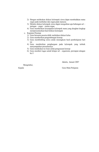 2) Dengan melakukan diskusi kelompok siswa dapat membedakan mana
organ pada tumbuhan dan organ pada manusia
3) Melalui diskusi kelompok siswa dapat mengaitkan apa hubungan sel –
jaringan – organ – sistem organ
4) Guru memberikan kesempatan kelompok mana yang denghan lengkap
mempresentasikan hasil diskusi kelompok
c. Kegiatan Penutup
1) Guru bersama peserta didik melalukan diskusi kelas
2) Guru memberikan pengembangan konsep
3) Guru membimbing siswa untuk merangkum hasil pembelajaran hari
ini
4) Guru memberikan penghargaan pada kelompok yang terbaik
menyampaikan presentasinya
5) Guru melakukan tes lisan untuk penguasaan konsep
6) Guru memberi tugas untuk belajar sel – organisme, persiapan ulangan
ke-3
Jakarta, Januari 2007
Mengetahui,
Kepala Guru Mata Pelajaran
 