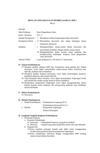 RENCANA PELAKSANAAN PEMBELAJARAN ( RPP )
No. 4
Sekolah :
Mata Pelajaran : Ilmu Pengetahuan Alam
Kelas / Semester : VII / 2
Standar Kompetensi : 7. Memahami saling ketrgntungan dalam ekosistem
Kompetensi Dasar : 7.1 Menentukan ekosistem dan saling hubungan antara
komponen ekosistem
Indikator : 1. Mengidentifikasi satuan-satuan dalam ekosistem dan
menyatakan matahari sebagai sumber energi utama
10. Menggambarkan dalam bentuk rantai makanan dan
jaringan-jaring kehidupan berdasar hasil pengamatan
suatu ekosistem
Alokasi Waktu : 6 jam pelajaran (6 x 40 menit) 3 x pertemuan
O. Tujuan Pembelajaran
27. disajikan gambar (dengan OHP atau transparasi) suatu gambar dari sebuah
ekosistem, siswa dapat menyebutkan satuan-satuan dalam ekosistem atau
individu, populasi dan komunitaas
28. Disajikan gambar diagram komunitas siswa dapat menerangkan populasi,
kepadatan populasi, dan jumlah individu
29. Tiap kelompok diberi kwadrat, siswa dapat menyebutkan lingkungan biotik
dan abiotik dan sumber energi utama di dunia (matahari)
30. Berdasarkan pengamatan lingkungan siswa dapat menggambarkan dalam
bentuk diagram rantai makanan dan jaring-jaring makanan atau kehidupan
(kerja kelompok)
P. Materi Pembelajaran
18. Ekosistem
Q. Metode Pembelajaran
1. Model Pembelajaran : Pembelajaran Langsung (D.J.)
Pembelajaran Kooperatif (C.L.)
2. Metode : Pengamatan Ligkungan
Diskusi Kelompok
R. Langkah-Langkah Kegiatan Pembelajaran
1. Pertemuan Pertama
a. Kegiatan Pendahuluan
5) Apersepsi : Dimanakah biasanya cacing kita temukan?
6) Motivasi : Apakah yang akan terjadi bila semua ular mati dibunuh?
b. Kegiatan Inti
15) Guru memberi petunjuk kepada anak didik untuk menggunakan
kwadrat dan penulisan laporan pengamatan lingkungan.
16) Guru memberikan informasi dengan menggunakan OHP tentang
satuan-satuan dalam ekosistem
 
