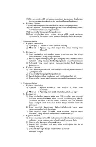 17) Siswa perserta didik melakukan praktikum pengamatan lingkungan
dengan menggunakan kwadrat dan membuat laporan kegiatannya
c. Kegiatan Penutup
17) Guru bersama peserta didik melalukan diskusi hasil pengataman
18) Guru memberi kesempatan kepada peserta didik atau kelompok untuk
mempresentasikan hasil pengamatannya
19) Guru memberikan pengembangan konsep
20) Guru memberikan tugas kepada peserta didik untuk persiapan
pertemuan ke dua tentang rantai makanan dan jaring-jaring kehidupan
2. Pertemuan Kedua
a. Kegiatan Pendahuluan
1) Apersepsi : Dimanakah kamu temukan belalang
2) Motivasi : Apakah yang akan terjadi bila semua belalang mati
dibunuh?
b. Kegiatan Inti
1) Guru memberikan informasikan tentang rentai makanan dan jaring-
jaring makanan – jaring-jaring kehidupan
2) Siswa dengan bimbingan guru (perkelompok) untuk membuat rantai
makanan – jaring makanan dari hasil pengamatan yang telah dilakukan
3) Kelompok yang sudah selesai mempresentasikan hasil kegiatan
kelompoknya
c. Kegiatan Penutup
1) Guru bersama peserta didik melalukan diskusi hasil pembuatan rantai
– jaring makanan
2) Guru memberikan pengembangan konsep
3) Peserta didik membuat rangkuman hasil pembelajaran hari ini
4) Guru memberi pertanyaan lisan untuk mengetahui penguasaan konsep
3. Pertemuan Ketiga
a. Kegiatan Pendahuluan
1) Aperspsi : Apakah kedudukan sinar matahari di dalam suatu
ekosistem?
2) Motivasi : Apa yang akan terjadi bila matahari tidk ada lagi?
b. Kegiatan Inti
1) Guru memberikan tayangan video atau OHP, memberi atau menggali
informasi tentang komponen suatu kesatuan ekosistem yang spesifik
(ekosistem air tawar, ekosistem danau, ekosistem laut), dan memberi
tugas kelompok untuk melakukan diskusi dengan memilih salah satu
ekosistem
2) Guru memberi kesempatan kelompok-kelompok yang akan
mempresentasikan hasil diskusinya
3) Guru memberi tugas kelompok untuk membuat diagram rantai
makanan – jaring makanan dari hasil diskusi kelompoknya
c. Kegiatan Penutup
1) Guru bersama peserta didik melalukan diskusi hasil pembuatan rantai
makanan – jaring makanan yang telah dibuat oleh peserta didik
2) Guru memberikan pengembangan konsep
3) Peserta didik membuat hasil rangkuman pembelajaran hari ini di
bimbing oleh guru
4) Guru mmeberi tugas belajar atau membaca ekosistem
Persiapan ulangan
 