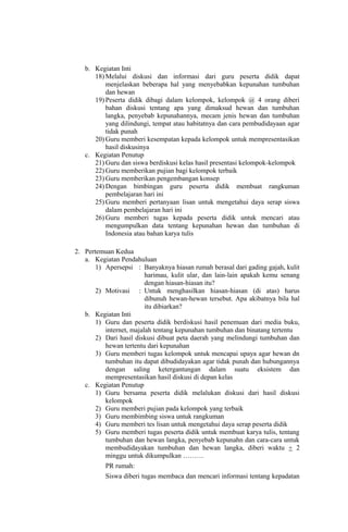 b. Kegiatan Inti
18) Melalui diskusi dan informasi dari guru peserta didik dapat
menjelaskan beberapa hal yang menyebabkan kepunahan tumbuhan
dan hewan
19) Peserta didik dibagi dalam kelompok, kelompok @ 4 orang diberi
bahan diskusi tentang apa yang dimaksud hewan dan tumbuhan
langka, penyebab kepunahannya, mecam jenis hewan dan tumbuhan
yang dilindungi, tempat atau habitatnya dan cara pembudidayaan agar
tidak punah
20) Guru memberi kesempatan kepada kelompok untuk mempresentasikan
hasil diskusinya
c. Kegiatan Penutup
21) Guru dan siswa berdiskusi kelas hasil presentasi kelompok-kelompok
22) Guru memberikan pujian bagi kelompok terbaik
23) Guru memberikan pengembangan konsep
24) Dengan bimbingan guru peserta didik membuat rangkuman
pembelajaran hari ini
25) Guru memberi pertanyaan lisan untuk mengetahui daya serap siswa
dalam pembelajaran hari ini
26) Guru memberi tugas kepada peserta didik untuk mencari atau
mengumpulkan data tentang kepunahan hewan dan tumbuhan di
Indonesia atau bahan karya tulis
2. Pertemuan Kedua
a. Kegiatan Pendahuluan
1) Apersepsi : Banyaknya hiasan rumah berasal dari gading gajah, kulit
harimau, kulit ular, dan lain-lain apakah kemu senang
dengan hiasan-hiasan itu?
2) Motivasi : Untuk menghasilkan hiasan-hiasan (di atas) harus
dibunuh hewan-hewan tersebut. Apa akibatnya bila hal
itu dibiarkan?
b. Kegiatan Inti
1) Guru dan peserta didik berdiskusi hasil penemuan dari media buku,
internet, majalah tentang kepunahan tumbuhan dan binatang tertentu
2) Dari hasil diskusi dibuat peta daerah yang melindungi tumbuhan dan
hewan tertentu dari kepunahan
3) Guru memberi tugas kelompok untuk mencapai upaya agar hewan dn
tumbuhan itu dapat dibudidayakan agar tidak punah dan hubungannya
dengan saling ketergantungan dalam suatu eksistem dan
mempresentasikan hasil diskusi di depan kelas
c. Kegiatan Penutup
1) Guru bersama peserta didik melalukan diskusi dari hasil diskusi
kelompok
2) Guru memberi pujian pada kelompok yang terbaik
3) Guru membimbing siswa untuk rangkuman
4) Guru memberi tes lisan untuk mengetahui daya serap peserta didik
5) Guru memberi tugas peserta didik untuk membuat karya tulis, tentang
tumbuhan dan hewan langka, penyebab kepunahn dan cara-cara untuk
membudidayakan tumbuhan dan hewan langka, diberi waktu + 2
minggu untuk dikumpulkan ………
PR rumah:
Siswa diberi tugas membaca dan mencari informasi tentang kepadatan
 