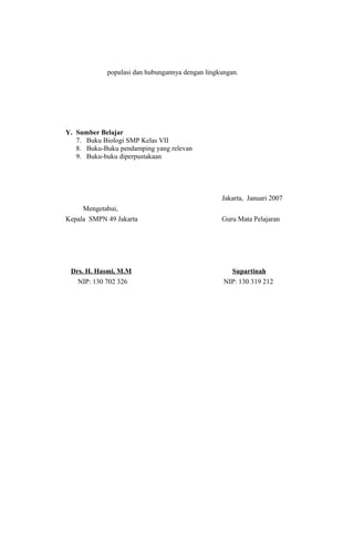 populasi dan hubungannya dengan lingkungan.
Y. Sumber Belajar
7. Buku Biologi SMP Kelas VII
8. Buku-Buku pendamping yang relevan
9. Buku-buku diperpustakaan
Jakarta, Januari 2007
Mengetahui,
Kepala SMPN 49 Jakarta Guru Mata Pelajaran
Drs. H. Hasmi, M.M Supartinah
NIP: 130 702 326 NIP: 130 319 212
 