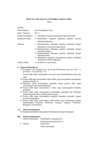 RENCANA PELAKSANAAN PEMBELAJARAN ( RPP )
No. 6
Sekolah :
Mata Pelajaran : Ilmu Pengetahuan Alam
Kelas / Semester : VII / 2
Standar Kompetensi : 7. Memahami saling ketergantungan dalam ekosistem
Kompetensi Dasar : 7.3 Memprediksi pengaruh kepadatan populasi manusia
terhadap lingkungan
Indikator : 1. Memperkirakan hubungan populasi penduduk dengan
kebutuhan air bersih dan udara bersih
13. Memperkirakan hubungan populasi penduduk dengan
kebutuhan pangan
14. Memperkirakan hubungan populasi penduduk dengan
kebutuhan lahan
15. Menjelaskan pengaruh meningkatnya populasi penduduk
terhadap kerusakan lingkungan
Alokasi Waktu : 4 x 40 Menit (2 x pertemuan)
Z. Tujuan Pembelajaran
37. Di sajikan 3 pot tanaman; pot I, pot II, pot III besarnya sama, pot I biji = 5,
pot II biji = 10, pot III biji = 30
Peserta didik dapat memprediksi pot mana yang pertumbuhannya baik atau
subur
38. Peserta didik dpat menyebutkan faktor-faktor yang menyebabkan peningkatan
jumlah penduduk (3)
39. Diberikan grafik pertumbuhan penduduk dunia, peserta didik dapat
menerangkan grafik pertumbuhannya
40. Peserta didik dapat menyebutkan 3 faktor yang mempengaruhi dinamika
penduduk
41. Peserta didik dapat menerangkan pertambahan penduduk dan hubungan
dengan keperluan akan sandang, papan, pangan
42. Peserta didik dapat menerangkan pengaruh kepadatan penduduk dengan
kerusakan lingkungan
43. Peserta didik dapat menerangkan istilah-istilah yang berhubungan dengan
kependudukan (Natalitas, Mortalitas, Emigrasi, Imigrasi, Urbanisasi,
Remigrasi, Transmigrasi)
AA. Materi Pembelajaran
20. Kepadatan penduduk atau populasi hubungannya dengan lingkungan
BB. Metode Pembelajaran
1. Model Pembelajaran : Pembelajaran Langsung (D.J.)
Pembelajaran Kooperatif (C.L.)
2. Metode : Eksperimen
Diskusi Kelompok
 