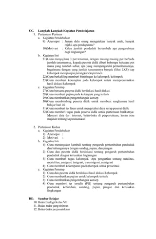 CC. Langkah-Langkah Kegiatan Pembelajaran
1. Pertemuan Pertama
a. Kegiatan Pendahuluan
9) Apersepsi : Jaman dulu orang mengatakan banyak anak, banyak
rejeki, apa pendapatmu?
10) Motivasi : Kalau jumlah penduduk bertambah apa pengaruhnya
bagi lingkungan?
b. Kegiatan Inti
21) Guru menyajikan 3 pot tenaman, dengan masing-masing pot berbeda
jumlah tanamannya, kepada peserta didik diberi beberapa bahasan: pot
mana yang tumbuh subur, apa yang mempengaruhi pertumbuhannya,
bagaimana dengan yang jumlah tanamannya banyak (lihat LKS) tiap
kelompok mempunyai perangkat eksperimen
22) Guru berkeliling memberi bimbingan ke kelompok-kelompok
23) Guru memberi kesemptan pada kelompok untuk mempresntasikan
hasil diskusi kelompok
c. Kegiatan Penutup
27) Guru bersama peserta didik berdiskusi hasil diskusi
28) Guru memberi pujian pada kelompok yang terbaik
29) Guru memberikan pengembangan konsep
30) Guru membimbing peserta didik untuk membuat rangkuman hasil
belajar hari ini
31) Guru memberi tes lisan untuk mengetahui daya serap peserat didik
32) Guru memberi tugas pada peserta didik untuk pertemuan berikutnya:
Mencari data dari internet, buku-buku di perpustakaan, koran atau
majalah tentang kependudukan
2. Pertemuan Kedua
a. Kegiatan Pendahuluan
1) Apersepsi :
2) Motivasi :
b. Kegiatan Inti
1) Guru menanyakan kembali tentang pengaruh pertumbuhan penduduk
dan hubungannya dengan sandng, papan, dan pangan
2) Guru dan peserta didik berdiskusi tentang pengaruh pertumbuhan
penduduk dengan kerusakan lingkungan
3) Guru memberi tugas kelompok. Apa pengertian tentang natalitas,
mortalitas, emigrasi, imigrasi, transmigrasi, remigrasi
4) Guru memberi kesempatan pad kelompok untuk presentasi
c. Kegiatan Penutup
1) Guru dan peserta didik berdiskusi hasil diskusi kelompok
2) Guru memberikan pujian untuk kelompok terbaik
3) Guru memberikan pengembangan konsep
4) Guru memberi tes tertulis (PG) tentang pengaruh pertumbuhan
penduduk, kebutuhan, sandang, papan, pangan dan kerusakan
lingkungan
DD. Sumber Belajar
10. Buku Biologi Kelas VII
11. Buku-buku yang relevan
12. Buku-buku perpusatakaan
 