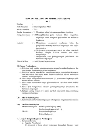 RENCANA PELAKSANAAN PEMBELAJARAN ( RPP )
No. 7
Sekolah :
Mata Pelajaran : Ilmu Pengetahuan Alam
Kelas / Semester : VII / 2
Standar Kompetensi : 7. Memahami saling ketergantungan dalam ekosistem
Kompetensi Dasar : 7.4 Mengaplikasikan peran manusia dalam pengelolaan
lingkungan untuk mengatasi pencemaran dan kerusakan
lingkungan
Indikator : 1. Menjelaskan konsekuensi penebangan hutan dan
pengaruhnya terhadap kerusakan lingkungan serta upaya
mengatasinya
16. Menjelaskan pengaruh pencemaran air, udara, dan tanah
kaitannya dengan aktivitas manusia dan upaya
mengatasinya
17. Mengusulkan cara penanggulangan pencemaran dan
kerusakan lingkungan
Alokasi Waktu : 4 x 40 Menit (2 x pertemuan)
FF.Tujuan Pembelajaran
44. Diberikan studi pustaka untuk merumuskan konsep kerusakan lingkungan dan
pencemaran, siswa dapat membuat rumusannya
45. Diberikan gambar atau aktifiats manusia yang dapat menimbulkan kerusakan
dan pencemaran lingkungan, siswa dapat menyebutkan macam pencemaran
dan cara menanggulanginya
46. Siswa dapat menyebutkan macam-macam (3) pencemaran lingkungan oleh
karena aktifitas manusia
47. Siswa dapat merumuskan derajat pencemaran dan kerusakan akibat aktifitas
manusia
48. Siswa dpat mengusulkan cara-cara penanggulangannya pencemaran dan
kerusakan lingkungan
49. Sebagai seorang pelajar siswa dapat merubah sikap untuk tidak membuang
sampah sembarangan.
GG. Materi Pembelajaran
21. Pencemaran dan kerusakan lingkungan hubungannya dengan aktifitas manusia
HH. Metode Pembelajaran
1. Model Pembelajaran : Pembelajaran Langsung (D.J.)
Pembelajaran Kooperatif (C.L.)
2. Metode : Pengamatan lingkungan
Diskusi Kelompok
II. Langkah-Langkah Kegiatan Pembelajaran
1. Pertemuan Pertama
a. Kegiatan Pendahuluan
11) Apersepsi : Siswa diberi pertanyaan dimanakah biasanya kami
 