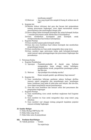 membuang sampah?
12) Motivasi : Apa yang terjadi bila sampah di buang di selokan atau di
kali?
b. Kegiatan Inti
24) Melalui diskusi informasi dari guru dan bacaan dari perpustakaan
tentang pencemaran lingkungan, siswa dapat merumuskan macam
pencemarannya dan menerangkan dengan jelas
25) Siswa dibagi dalam kelompok-kelompok dan setiap kelompok berikan
1 masalah pencemaran untuk didiskusikan di kelompoknya
26) Guru memberikan kesempatan pada kelompok untuk
mempresentasikan hasil diskusi kelompoknya
c. Kegiatan Penutup
33) Guru memberi pujian pada kelompok terbaik
34) Guru dan siswa berdiskusi hasil diskusi kelompok dan memberikan
pengembangan konsep
35) Guru memberikan tes lisan untuk mengetahui daya serap siswa
36) Guru memberi tugas pertwmuan kedua pada kelompok-kelompok
untuk mencari upaya penanggulangan dan pencemaran lingkungan dan
perusakannya
2. Pertemuan Kedua
a. Kegiatan Pendahuluan
1) Apersepsi : Penduduk-penduduk di daerah yang berhutan
menggunakan hutan sebagai sarana kehidupan,
penggembalan ternak, pengambilan penebangan pohon,
dan lain-lain
2) Motivasi : Apa pendapat kita terhadap mereka?
Hutan menjadi gundul, apa akibatnay bagi manusia?
b. Kegiatan Inti
1) Guru memberikan beberapa gambaran adanya berbagai aktifitas
manusia seperti penggalian atau penambangan pasir, penebangan
hutan, kendaraan yang padat di jalan-jalan atau banyak, dan lain-lain,
siswa dapat menjelaskan macam penemarannya
2) Guru dan siswa berdiskusi dan mencari solusi dari pencemaran dan
pengrusakan lingkungan
c. Kegiatan Penutup
1) Guru membimbing siswa untuk membuat rangkuman hasil kegiatan
belajar
2) Guru memberi tes lisan untuk mengetahui daya serap materi yang
diberikan
3) Guru memberi soal ulangan tentang pengaruh kepadatan populasi
manusia terhadap lingkungan
JJ. Sumber Belajar
13. Buku Biologi SMP Kelas VII
14. Buku-buku yang rlevan
15. Buku-buku sains di perpustakaan
KK. Penilaian Hasil Belajar
10. Teknik penilaian : Tertulis
Tes unjuk kerja
 