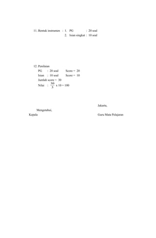 11. Bentuk instrumen : 1. PG : 20 soal
2. Isian singkat : 10 soal
12. Penilaian
PG : 20 soal Score = 20
Isian : 10 soal Score = 10
Jumlah score = 30
Nilai :
3
30
x 10 = 100
Jakarta,
Mengetahui,
Kepala Guru Mata Pelajaran
 