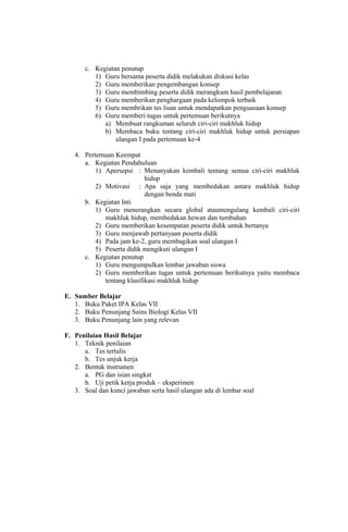 c. Kegiatan penutup
1) Guru bersama peserta didik melakukan diskusi kelas
2) Guru memberikan pengembangan konsep
3) Guru membimbing peserta didik merangkum hasil pembelajaran
4) Guru memberikan penghargaan pada kelompok terbaik
5) Guru membrikan tes lisan untuk mendapatkan penguasaan konsep
6) Guru memberi tugas untuk pertemuan berikutnya
a) Membuat rangkuman seluruh ciri-ciri makhluk hidup
b) Membaca buku tentang ciri-ciri makhluk hidup untuk persiapan
ulangan I pada pertemuan ke-4
4. Pertemuan Keempat
a. Kegiatan Pendahuluan
1) Apersepsi : Menanyakan kembali tentang semua ciri-ciri makhluk
hidup
2) Motivasi : Apa saja yang membedakan antara makhluk hidup
dengan benda mati
b. Kegiatan Inti
1) Guru menerangkan secara global ataumengulang kembali ciri-ciri
makhluk hidup, membedakan hewan dan tumbuhan
2) Guru memberikan kesempatan peserta didik untuk bertanya
3) Guru menjawab pertanyaan peserta didik
4) Pada jam ke-2, guru membagikan soal ulangan I
5) Peserta didik mengikuti ulangan I
c. Kegiatan penutup
1) Guru mengumpulkan lembar jawaban siswa
2) Guru memberikan tugas untuk pertemuan berikutnya yaitu membaca
tentang klasifikasi makhluk hidup
E. Sumber Belajar
1. Buku Paket IPA Kelas VII
2. Buku Penunjang Sains Biologi Kelas VII
3. Buku Penunjang lain yang relevan
F. Penilaian Hasil Belajar
1. Teknik penilaian
a. Tes tertulis
b. Tes unjuk kerja
2. Bentuk instrumen
a. PG dan isian singkat
b. Uji petik kerja produk – eksperimen
3. Soal dan kunci jawaban serta hasil ulangan ada di lembar soal
 
