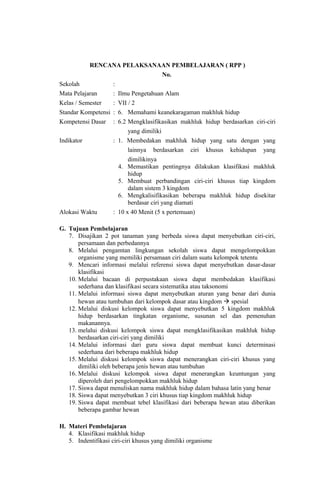 RENCANA PELAKSANAAN PEMBELAJARAN ( RPP )
No.
Sekolah :
Mata Pelajaran : Ilmu Pengetahuan Alam
Kelas / Semester : VII / 2
Standar Kompetensi : 6. Memahami keanekaragaman makhluk hidup
Kompetensi Dasar : 6.2 Mengklasifikasikan makhluk hidup berdasarkan ciri-ciri
yang dimiliki
Indikator : 1. Membedakan makhluk hidup yang satu dengan yang
lainnya berdasarkan ciri khusus kehidupan yang
dimilikinya
4. Memastikan pentingnya dilakukan klasifikasi makhluk
hidup
5. Membuat perbandingan ciri-ciri khusus tiap kingdom
dalam sistem 3 kingdom
6. Mengkalisifikasikan beberapa makhluk hidup disekitar
berdasar ciri yang diamati
Alokasi Waktu : 10 x 40 Menit (5 x pertemuan)
G. Tujuan Pembelajaran
7. Disajikan 2 pot tanaman yang berbeda siswa dapat menyebutkan ciri-ciri,
persamaan dan perbedannya
8. Melalui pengamtan lingkungan sekolah siswa dapat mengelompokkan
organisme yang memiliki persamaan ciri dalam suatu kelompok tetentu
9. Mencari informasi melalui referensi siswa dapat menyebutkan dasar-dasar
klasifikasi
10. Melalui bacaan di perpustakaan siswa dapat membedakan klasifikasi
sederhana dan klasifikasi secara sistematika atau taksonomi
11. Melalui informasi siswa dapat menyebutkan aturan yang benar dari dunia
hewan atau tumbuhan dari kelompok dasar atau kingdom  spesial
12. Melalui diskusi kelompok siswa dapat menyebutkan 5 kingdom makhluk
hidup berdasarkan tingkatan organisme, susunan sel dan pemenuhan
makanannya.
13. melalui diskusi kelompok siswa dapat mengklasifikasikan makhluk hidup
berdasarkan ciri-ciri yang dimiliki
14. Melalui informasi dari guru siswa dapat membuat kunci determinasi
sederhana dari beberapa makhluk hidup
15. Melalui diskusi kelompok siswa dapat menerangkan ciri-ciri khusus yang
dimiliki oleh beberapa jenis hewan atau tumbuhan
16. Melalui diskusi kelompok siswa dapat menerangkan keuntungan yang
diperoleh dari pengelompokkan makhluk hidup
17. Siswa dapat menuliskan nama makhluk hidup dalam bahasa latin yang benar
18. Siswa dapat menyebutkan 3 ciri khusus tiap kingdom makhluk hidup
19. Siswa dapat membuat tebel klasifikasi dari beberapa hewan atau diberikan
beberapa gambar hewan
H. Materi Pembelajaran
4. Klasifikasi makhluk hidup
5. Indentifikasi ciri-ciri khusus yang dimiliki organisme
 