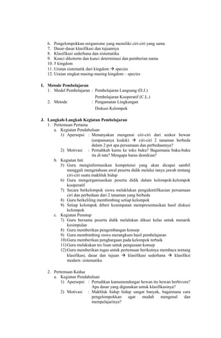 6. Pengelompokkan oerganisme yang memiliki ciri-ciri yang sama
7. Dasar-dasar klasifikasi dan tujuannya
8. Klasifikasi sederhana dan sistematika
9. Kunci dikotorm dan kunci determinasi dan pemberian nama
10. 5 kingdom
11. Urutan sistematik dari kingdom  species
12. Uraian singkat masing-masing kingdom – species
I. Metode Pembelajaran
1. Model Pembelajaran : Pembelajaran Langsung (D.J.)
Pembelajaran Kooperatif (C.L.)
2. Metode : Pengamatan Lingkungan
Diskusi Kelompok
J. Langkah-Langkah Kegiatan Pembelajaran
1. Pertemuan Pertama
a. Kegiatan Pendahuluan
1) Apersepsi : Menanyakan mengenai ciri-ciri dari seekor hewan
(umpamanya kodok)  ciri-ciri 2 tanaman berbeda
dalam 2 pot apa persamaan dan perbedaannya?
2) Motivasi : Pernahkah kamu ke toko buku? Bagaimana buku-buku
itu di tata? Mengapa harus demikian?
b. Kegiatan Inti
5) Guru menginformasikan kompetensi yang akan dicapai sambil
menggali mengetahuan awal peserta didik melalui tanya jawab tentang
ciri-ciri suatu makhluk hidup
6) Guru mengorganisasikan peserta didik dalam kelompok-kelompok
kooperatif
7) Secara berkelompok siswa melaklukan pengidentifikasian persamaan
ciri dan perbedaan dari 2 tanaman yang berbeda
8) Guru berkeliling membimbing setiap kelompok
9) Setiap kelompok diberi kesempatan mempresentasikan hasil diskusi
kelompok
c. Kegiatan Penutup
7) Guru bersama peserta didik melalukan dikusi kelas untuk menarik
kesimpulan
8) Guru memberikan pengembangan konsep
9) Guru membimbing siswa merangkum hasil pembelajaran
10) Guru memberikan penghargaan pada kelompok terbaik
11) Guru melakukan tes lisan untuk pengusaan konsep
12) Guru memberikan tugas untuk pertemuan berikutnya membaca tentang
klasifikasi, dasar dan tujuan  klasifikasi sederhana  klasifiksi
modern: sistematika
2. Pertemuan Kedua
a. Kegiatan Pendahuluan
1) Apersepsi : Pernahkan kamumendengar hewan itu hewan herbivora?
Apa dasar yang digunakan untuk klasifikasinya?
2) Motivasi : Makhluk hidup hidup sangat banyak, bagaimana cara
pengelompokkan agar mudah mengenal dan
mempelajarinya?
 