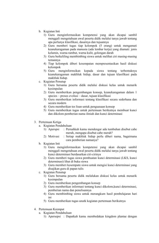 b. Kegiatan Inti
1) Guru menginformasikan kompetensi yang akan dicapai sambil
menggali mengetahuan awal peserta didik melalui tanya jawab tentang
apa perlunya klasifikasi, dasarnya dan tujuannya
2) Guru memberi tugas tiap kelompok (5 orang) untuk mengamati
keanekaragaman pada manusia (ada lembar kerja) yang diamati: jenis
kelamin, warna rambut, warna kulit, golongan darah
3) Guru berkeliling membimbing siswa untuk melihat ciri masing-masing
temannya
4) Tiap kelompok diberi kesempatan mempresentasikan hasil diskusi
kelompok
5) Guru menginformsikan kepada siswa tentang terbentuknya
keanekaragaman makhluk hidup, dasar dan tujuan klasifikasi pada
makhluk hidup.
c. Kegiatan Penutup
1) Guru bersama peserta didik melalui diskusi kelas untuk menarik
kesimpulan
2) Guru memberikan pengembangan konsep, keanekaragaman dalam 1
species – proses evolusi – dasar, tujuan klasifikasi
3) Guru memberikan informasi tentang klasifikasi secara sederhana dan
secara modern
4) Guru memberikan tes lisan untuk penguasaan konsep
5) Guru memberikan tugas untuk pertemuan berikutnya membuat kunci
dan dikolom pemberian nama ilmiah dan kunci determinasi
3. Pertemuan Ketiga
a. Kegiatan Pendahuluan
1) Aperspsi : Pernahkah kamu mendengar ada tumbuhan disebut cabe
merah, mengapa disebut cabe merah?
2) Motivasi : Setiap makhluk hidup perlu diberi nama, bagaimana
cara pemberian namanya?
b. Kegiatan Inti
1) Guru menginformasikan kompetensi yang akan dicapai sambil
menggali mengetahuan awal peserta didik melalui tanya jawab tentang
kunci determinasi berdasarkan ciri-cirinya
2) Guru memberi tugas siswa pembuatan kunci determinasi (LKS, kunci
determinasi) lihat di buku siswa
3) Guru memberi kesempatn siswa untuk mengisi kunci determinasi yang
disajikan guru di papan tulis
c. Kegiatan Penutup
1) Guru bersama peserta didik melalukan diskusi kelas untuk menarik
kesimpulan
2) Guru memberikan pengembangan konsep
3) Guru memberikan informasi tentang kunci dikolom,kunci determinasi,
pemberian nama dan penulisannya
4) Guru membimbing siswa untuk merangkum hasil pembelajaran hari
ini
5) Guru memberikan tugas unutk kegiatan pertemuan berikutnya
4. Pertemuan Keempat
a. Kegiatan Pendahuluan
1) Apersepsi : Dapatkah kamu membedakan kingdom plantae dengan
 