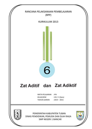 RANCANA PELAKSANAAN PEMBELAJARAN 
(RPP) 
KURIKULUM 2013 
6 
Zat Aditif dan Zat Adiktif 
MATA PELAJARAN 
: IPA 
KELAS/SEM 
: VIII / 1 (Satu) 
TAHUN AJARAN 
: 2014 – 
2015 
PEMERINTAH KABUPATEN TUBAN 
DINAS PENDIDIKAN, PEMUDA DAN OLAH RAGA 
SMP NEGERI 1 BANCAR 
 