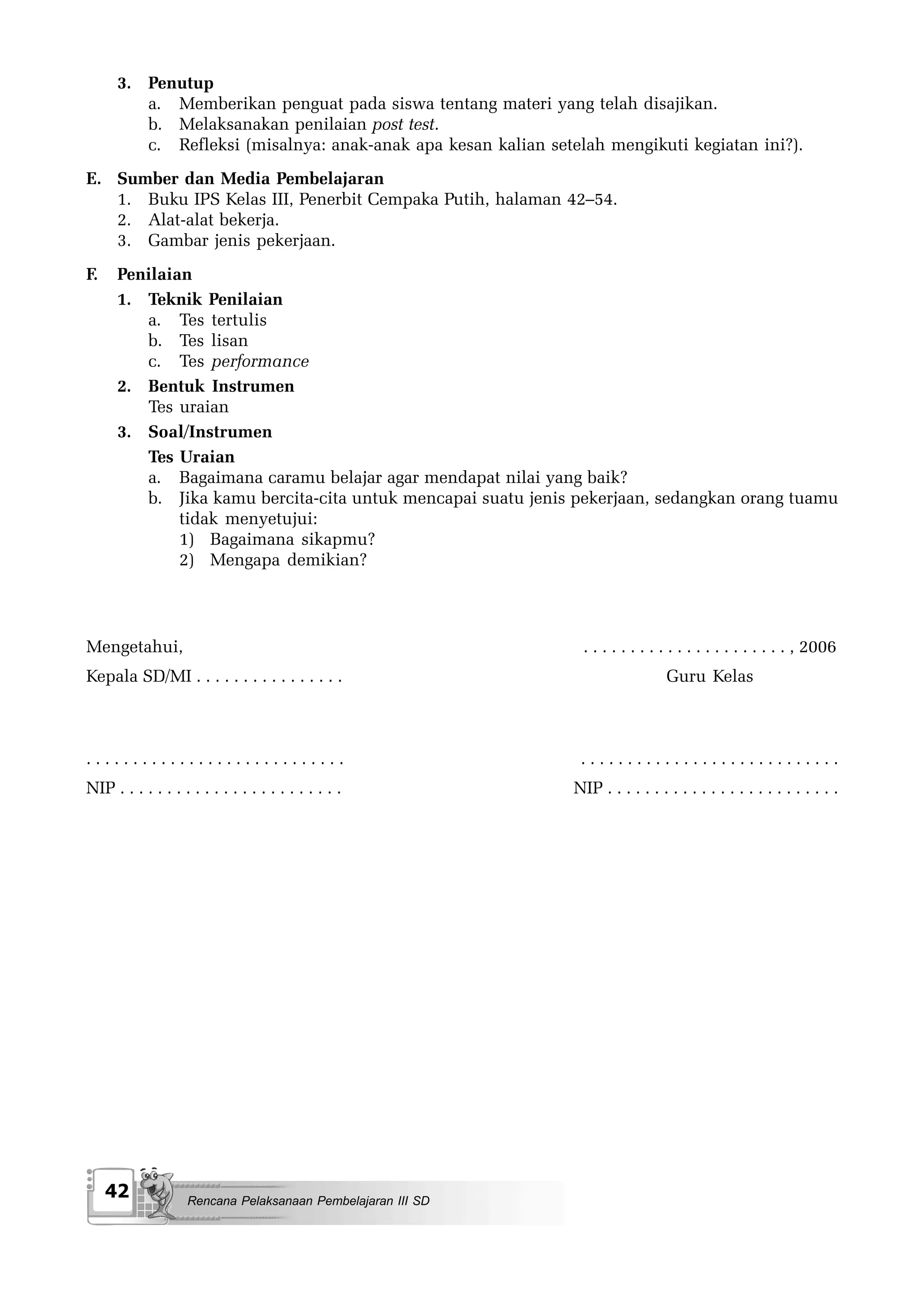 3. Penutup
         a. Memberikan penguat pada siswa tentang materi yang telah disajikan.
         b. Melaksanakan penilaian post test.
         c. Refleksi (misalnya: anak-anak apa kesan kalian setelah mengikuti kegiatan ini?).
E. Sumber dan Media Pembelajaran
   1. Buku IPS Kelas III, Penerbit Cempaka Putih, halaman 42–54.
   2. Alat-alat bekerja.
   3. Gambar jenis pekerjaan.
F.    Penilaian
      1. Teknik Penilaian
         a. Tes tertulis
         b. Tes lisan
         c. Tes performance
      2. Bentuk Instrumen
         Tes uraian
      3. Soal/Instrumen
         Tes Uraian
         a. Bagaimana caramu belajar agar mendapat nilai yang baik?
         b. Jika kamu bercita-cita untuk mencapai suatu jenis pekerjaan, sedangkan orang tuamu
              tidak menyetujui:
              1) Bagaimana sikapmu?
              2) Mengapa demikian?




Mengetahui,                                                     . . . . . . . . . . . . . . . . . . . . . . , 2006
Kepala SD/MI . . . . . . . . . . . . . . . .                                     Guru Kelas



............................                                    ............................
NIP . . . . . . . . . . . . . . . . . . . . . . . .            NIP . . . . . . . . . . . . . . . . . . . . . . . . .




     42             Rencana Pelaksanaan Pembelajaran III SD
 