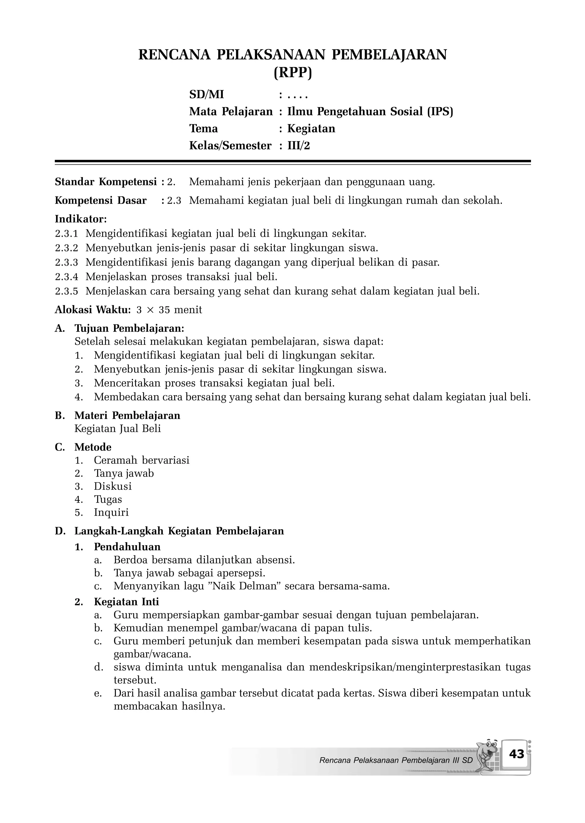 RENCANA PELAKSANAAN PEMBELAJARAN
                              (RPP)
                          SD/MI             :   ....
                          Mata Pelajaran    :   Ilmu Pengetahuan Sosial (IPS)
                          Tema              :   Kegiatan
                          Kelas/Semester    :   III/2


Standar Kompetensi : 2.   Memahami jenis pekerjaan dan penggunaan uang.
Kompetensi Dasar     : 2.3 Memahami kegiatan jual beli di lingkungan rumah dan sekolah.
Indikator:
2.3.1 Mengidentifikasi kegiatan jual beli di lingkungan sekitar.
2.3.2 Menyebutkan jenis-jenis pasar di sekitar lingkungan siswa.
2.3.3 Mengidentifikasi jenis barang dagangan yang diperjual belikan di pasar.
2.3.4 Menjelaskan proses transaksi jual beli.
2.3.5 Menjelaskan cara bersaing yang sehat dan kurang sehat dalam kegiatan jual beli.
Alokasi Waktu: 3 × 35 menit
A. Tujuan Pembelajaran:
   Setelah selesai melakukan kegiatan pembelajaran, siswa dapat:
   1. Mengidentifikasi kegiatan jual beli di lingkungan sekitar.
   2. Menyebutkan jenis-jenis pasar di sekitar lingkungan siswa.
   3. Menceritakan proses transaksi kegiatan jual beli.
   4. Membedakan cara bersaing yang sehat dan bersaing kurang sehat dalam kegiatan jual beli.
B. Materi Pembelajaran
   Kegiatan Jual Beli
C. Metode
   1. Ceramah bervariasi
   2. Tanya jawab
   3. Diskusi
   4. Tugas
   5. Inquiri
D. Langkah-Langkah Kegiatan Pembelajaran
   1. Pendahuluan
      a. Berdoa bersama dilanjutkan absensi.
      b. Tanya jawab sebagai apersepsi.
      c. Menyanyikan lagu ”Naik Delman” secara bersama-sama.
   2. Kegiatan Inti
      a. Guru mempersiapkan gambar-gambar sesuai dengan tujuan pembelajaran.
      b. Kemudian menempel gambar/wacana di papan tulis.
      c. Guru memberi petunjuk dan memberi kesempatan pada siswa untuk memperhatikan
         gambar/wacana.
      d. siswa diminta untuk menganalisa dan mendeskripsikan/menginterprestasikan tugas
         tersebut.
      e. Dari hasil analisa gambar tersebut dicatat pada kertas. Siswa diberi kesempatan untuk
         membacakan hasilnya.



                                                     Rencana Pelaksanaan Pembelajaran III SD
                                                                                               43
 